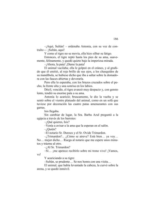 186
–¡Aquí, Sultán! – ordenaba Antonia, con su voz de contralto -– ¡Sultán, aquí!
Y como el tigre no se movía, ella hizo silbar su látigo.
Entonces, el tigre reptó hasta los pies de su ama, suavemente, felinamente, y quedó quieto bajo la imperiosa mirada.
–¡Ahora, la pata! ¡Dame la pata!
El animal vacilaba; ella le golpeó en el cráneo, y al gruñido que él emitió, al rojo brillo de sus ojos, a los chasquidos de
su mandíbula, se hubiese dicho que iba a saltar sobre la domadora con las fauces abiertas y devorarla.
Pero ella lo esperaba, con los brazos cruzados sobre el pecho, la frente alta y una sonrisa en los labios.
Dócil, vencido, el tigre avanzó muy despacio y, con gensto
lento, tendió su enorme pata a su ama.
Antonia lo acarició; bruscamente, le dio la vuelta y se
sentó sobre el vientre plateado del animal, como en un sofá que
tuviese por decoración las cuatro patas amenazantes con sus
garras.
Isis llegaba.
Sin cambiar de lugar, la Sra. Barba Azul preguntó a la
egipcia a través de los barrotes:
–¿Qué quieres, Isis?
–Venía a avisar a la ama que la esperan en el salón.
–¿Quién?
–El notario Sr. Duroux y el Sr. Ovide Trimardon.
–¿Trimardon?... ¿Cómo se atreve? Está bien… ya voy…
No… mejor dicho… Ruega al notario que me espere unos minutos y tráeme al otro.
–¿Al Sr. Trimardon?
–Sí… ¡me apetece recibirlo sobre mi trono vivo! ¡Vamos,
ve!
Y acariciando a su tigre:
–Sultán, se prudente… Se nos honra con una visita…
El animal, que había levantado la cabeza, la curvó sobre la
arena, y se quedó inmóvil.

 