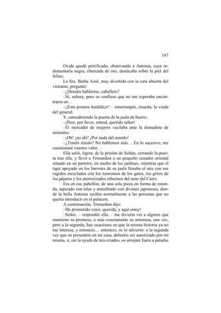 187
Ovide quedó petrificado, observando a Antonia, cuya indumentaria negra, ribeteada de oro, destacaba sobre la piel del
felino.
La Sra. Barba Azul, muy divertida con la cara absorta del
visitante, preguntó:
–¿Deseáis hablarme, caballero?
–Sí, señora, pero os confieso que no me esperaba encontraros en…
–¿Esta postura heráldica? – interrumpió, risueña, la viuda
del general.
Y, entreabriendo la puerta de la jaula de hierro:
–¡Pero, por favor, entrad, querido señor!
–El mercader de mujeres vacilaba ante la domadora de
animales:
–¡Oh! ¡no ahí! ¡Por nada del mundo!
–¿Tenéis miedo? No hablemos más… En lo sucesivo, me
cuestionaré vuestro valor…
Ella salió, ligera, de la prisión de Sultán, cerrando la puerta tras ella, y llevó a Trimardon a un pequeño cenador oriental
situado en un parterre, en medio de los jardines, mientras que el
tigre apoyado en los barrotes de su jaula llenaba el aire con sus
rugidos mezclados con los ronroneos de los gatos, los gritos de
los pájaros y los aterrorizados rebuznos del asno del Cairo.
Era en ese pabellón, de una sola pieza en forma de rotonda, tapizado con telas y amueblado con divanes japoneses, donde la bella Antonia recibía normalmente a las personas que no
quería introducir en el palacete.
A continuación, Trimardon dijo:
–He prometido venir, querida, y aquí estoy!
–Señor, – respondió ella, – me divierta ver a alguien que
mantiene su promesa, o más exactamente su amenaza, una vez,
pero a la segunda, hay ocasiones en que la misma historia ya no
me interesa, y entonces… entonces, os lo advierto: a la segunda
vez que os presentéis en mi casa, deberéis ser autorizado por mí
misma, o, sin la ayuda de mis criados, os arrojaré fuera a patadas

 