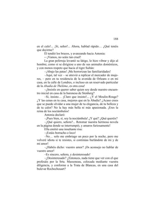 188
en el culo!... ¡Sí, señor!... Ahora, hablad rápido… ¿Qué tenéis
que decirme?
Él tendió los brazos, y avanzando hacia Antonia:
-–¡Vamos, no seáis tan cruel!
La gran pelirroja levantó su látigo, lo hizo vibrar y dijo al
hombre, como si se dirigiese a uno de sus animales domésticos,
y con menos respeto que hacia el tigre Sultán:
–¡Abajo las patas! ¡Me horrorizan las familiaridades!
–Aquí, tal vez – se atrevió a replicar el mercader de mujeres, – pero en tu residencia de la avenida de Orleans o en mi
casa, en la calle de Londres, o incluso en un reservado particular
de la Abadía de Thélème, es otra cosa!
–¿Insistís en querer saber quien soy desde nuestro encuentro inicial en casa de la baronesa de Stenberg?
–Sí, insisto… ¡Claro que insisto!... ¿Y el Moulin-Rouge?
¿Y las cenas en tu casa, mejores que en la Abadía? ¿Acaso crees
que se puede olvidar a una mujer de tu elegancia, de tu belleza y
de tu calor? No la hay más bella ni más apasionada. ¡Eres la
reina de los noctámbulos!
Antonia declaró:
–¡Pues bien, sí, soy la noctámbula! ¿Y qué? ¿Qué queréis?
–¿Qué quiero, señora?... Retomar nuestra hermosa novela
en la página donde se interrumpió, y amaros furiosamente!
Ella emitió una insultante risa:
–¡Estáis borracho o loco!
–No… solo me embriago un poco por la noche, pero me
volveré idiota si te resistes, si continúas burlándote de mi y de
mi amor!
–¿Habéis dicho: vuestro amor? ¡Os aconsejo no hablar de
vuestro amor!
–Es sincero, señora, y desinteresado!
–¿Desinteresado? ¿Entonces, nada tiene que ver con el que
profesáis por la Srta. Massoneau, colocada mediante vuestra
diligencia, y conforme a la Trata de Blancas, en una casa del
bulevar Rochechouart?

 