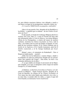 19
rio, pero debería sonrojaros haberos visto obligado a traerlo a
este banco, en lugar de sus protagonistas, matronas, chulos, etc.
¡Y si vuestros TRIBUNALES son pequeños, cambiadlos!
¿Que es lo que queréis, Sres. abogados de las Repúblicos y
los Reinos – o aquellos que os ordenan – de mis Ultimos Escándalos de Paris?
El año pasado, el Jurado de Limburgo (Bélgica) absolvió a
madame Don Juan, libro V; y como la Fiscalia del Sena abre
una información sobre la Trata de Blancas, esa misma Bélgica,
«Reina de los Pornógrafos», a criterio del menor de nuestros
sustitutos, incrimina los Últimos Escándalos de Paris, toda la
obra, y me traduce ante la Corte de Flandes occidental, en compañía de tres escritores célebres: El Sr. Octave Mirbeau, por el
Jardin de los Suplicios, el Sr. Camille Lemonnier, autor de El
Hombre enamorado, y el Sr. George Eeckhoud, por EscalVigor.
¡Brujas! ¡cuna y el cementerio de Rodenbach!... Pero si
Brujas no estaba muerta – ¡morirá!...
¿Debo huir de los balnearios y casinos belgas y añadir a
mi despacho un cajón de contenciosos dirigido por los juriconsultos más expertos del Congo?... (Sea dicho, sin herir a los
eminentes defensores de mi obra.)
¡Y yo que soñaba con festajar el aniversario de Su Majestad Leopoldo, en el que se distiguenn ciertos rasgos de nuestro
Enrique IV, el Verde-Galante!
¿Caballeros, si absolvéis al novelista en Francia, se le absolverá en Bélgica?... Según François Kerrels, abogado de la
Corte de Bruselas, los asuntos de los Últimos Escándalos de
Paris (pues hay dos) están fijados para dedicarle cinco días; y,
en cinco días, se pueden abrir los oídos, y, según el argot del
Crío-Chuchín, no eternizarse Vientre hambriento

 