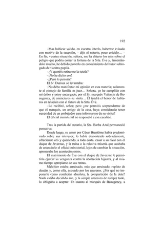 192
–Mas hubiese valido, en vuestro interés, haberme avisado
con motivo de la sucesión, – dijo el notario, poco crédulo… –
En fin, vuestra situación, señora, me ha abierto los ojos sobre el
peligro que podría correr la fortuna de la Srta. Éve y, lamentándolo mucho, he debido ponerlo en conocimiento del tutor subrogado de vuestra pupila.
–¿Y queréis retirarme la tutela?
–¡No he dicho eso!
–¿Pero lo pensáis?
El Sr. Duroux se levantaba:
–No debo manifestar mi opinión en esta materia; solamente el consejo de familia es juez… Señora, yo he cumplido con
mi deber y estoy encargado, por el Sr. marqués Valentín de Beaugency, de anunciaros su visita… Él tendrá el honor de hablaros en relación con el futuro de la Srta. Éve.
–Lo recibiré, señor; pero ¿me permitís sorprenderme de
que el marqués, un amigo de la casa, haya considerado tener
necesidad de un embajador para informarme de su visita?
El oficial ministerial no respondió a esa cuestión.
Tras la partida del notario, la Sra. Barba Azul permaneció
pensativa.
Desde luego, su amor por César Brantôme había predominado sobre sus intereses; lo había demostrado sobradamente,
ofreciendo oro y queriendo, a toda costa, casar a su rival con el
duque de Javerzac, y la ruina o la relativa miseria que acababa
de anunciarle el oficial ministerial, lejos de cambiar la situación,
apresuraba los acontecimientos.
El matrimonio de Éve con el duque de Javerzac le permitiría ejercer su venganza contra la aborrecida hijastra, y al mismo tiempo apropiarse de sus rentas.
Melchior estaba arruinado, más que arruinado, repleto de
deudas y, como ella, acosado por los usureros. ¿Por qué no imponerle como condición absoluta, la compartición de la dote?
Nada estaba decidido aún, y la simple amenaza de romper todo,
lo obligaría a aceptar. En cuanto al marqués de Beaugency, a

 