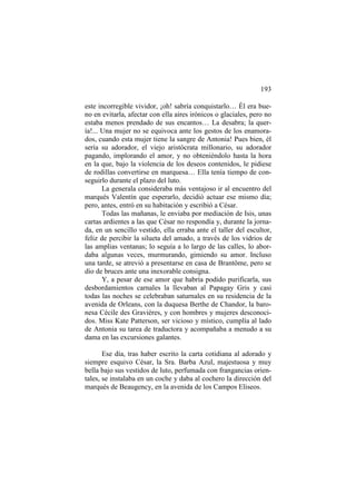 193
este incorregible vividor, ¡oh! sabría conquistarlo… Él era bueno en evitarla, afectar con ella aires irónicos o glaciales, pero no
estaba menos prendado de sus encantos… La desabra; la quería!... Una mujer no se equivoca ante los gestos de los enamorados, cuando esta mujer tiene la sangre de Antonia! Pues bien, él
sería su adorador, el viejo aristócrata millonario, su adorador
pagando, implorando el amor, y no obteniéndolo hasta la hora
en la que, bajo la violencia de los deseos contenidos, le pidiese
de rodillas convertirse en marquesa… Ella tenía tiempo de conseguirlo durante el plazo del luto.
La generala consideraba más ventajoso ir al encuentro del
marqués Valentín que esperarlo, decidió actuar ese mismo día;
pero, antes, entró en su habitación y escribió a César.
Todas las mañanas, le enviaba por mediación de Isis, unas
cartas ardientes a las que César no respondía y, durante la jornada, en un sencillo vestido, ella erraba ante el taller del escultor,
feliz de percibir la silueta del amado, a través de los vidrios de
las amplias ventanas; lo seguía a lo largo de las calles, lo abordaba algunas veces, murmurando, gimiendo su amor. Incluso
una tarde, se atrevió a presentarse en casa de Brantôme, pero se
dio de bruces ante una inexorable consigna.
Y, a pesar de ese amor que habría podido purificarla, sus
desbordamientos carnales la llevaban al Papagay Gris y casi
todas las noches se celebraban saturnales en su residencia de la
avenida de Orleans, con la duquesa Berthe de Chandor, la baronesa Cécile des Gravières, y con hombres y mujeres desconocidos. Miss Kate Patterson, ser vicioso y místico, cumplía al lado
de Antonia su tarea de traductora y acompañaba a menudo a su
dama en las excursiones galantes.
Ese día, tras haber escrito la carta cotidiana al adorado y
siempre esquivo César, la Sra. Barba Azul, majestuosa y muy
bella bajo sus vestidos de luto, perfumada con frangancias orientales, se instalaba en un coche y daba al cochero la dirección del
marqués de Beaugency, en la avenida de los Campos Eliseos.

 