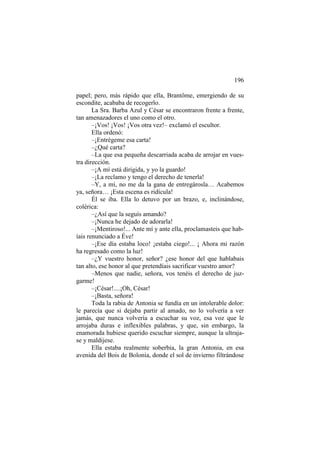 196
papel; pero, más rápido que ella, Brantôme, emergiendo de su
escondite, acababa de recogerlo.
La Sra. Barba Azul y César se encontraron frente a frente,
tan amenazadores el uno como el otro.
–¡Vos! ¡Vos! ¡Vos otra vez!– exclamó el escultor.
Ella ordenó:
–¡Entrégeme esa carta!
–¿Qué carta?
–La que esa pequeña descarriada acaba de arrojar en vuestra dirección.
–¡A mí está dirigida, y yo la guardo!
–¡La reclamo y tengo el derecho de tenerla!
–Y, a mí, no me da la gana de entregárosla… Acabemos
ya, señora… ¡Esta escena es ridícula!
Él se iba. Ella lo detuvo por un brazo, e, inclinándose,
colérica:
–¿Así que la seguís amando?
–¡Nunca he dejado de adorarla!
–¡Mentiroso!... Ante mí y ante ella, proclamasteis que habíais renunciado a Éve!
–¡Ese día estaba loco! ¡estaba ciego!... ¡ Ahora mi razón
ha regresado como la luz!
–¿Y vuestro honor, señor? ¿ese honor del que hablabais
tan alto, ese honor al que pretendíais sacrificar vuestro amor?
–Menos que nadie, señora, vos tenéis el derecho de juzgarme!
–¡César!....¡Oh, César!
–¡Basta, señora!
Toda la rabia de Antonia se fundía en un intolerable dolor:
le parecía que si dejaba partir al amado, no lo volvería a ver
jamás, que nunca volvería a escuchar su voz, esa voz que le
arrojaba duras e inflexibles palabras, y que, sin embargo, la
enamorada hubiese querido escuchar siempre, aunque la ultrajase y maldijese.
Ella estaba realmente soberbia, la gran Antonia, en esa
avenida del Bois de Bolonia, donde el sol de invierno filtrándose

 