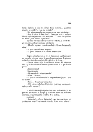 199
tienes memoria y que me sirves desde siempre… ¿Cuántas
amantes he tenido?.... ¿Las has contado?
–No, señor marqués, pero apostaría que unas quinientas…
–¡Casi la mitad de Don Juan!... Exageras, pero es un buen
intento; quieres poner en valor a tu amo!... Y, entre las quinientas damas, ¿cuál ha sido la preferida?
Dejando el hierro sobre el mármol del baño, el criado fingió no entender la pregunta del aristócrata:
–¡El señor marqués ya está ondulado! ¿Desea ahora que lo
vista?
–Sí, pero responde a mi pregunta.
–Es que la cuestión es de las más embarazosas…
De pie, ante el espejo, el Sr. de Beaugency rectificaba con
un pequeño peine de nácar, lo que él encontraba de defectuoso
en la obra, sin embargo admirable, del viejo sirviente.
–Vamos, habla – dijo, divertido con la duda del mayordomo. – ¿De las quinientas amantes que tuve cual es la que más te
gustó?
–¿Francamente?
–Naturalmente.
–¿Desde cuándo, señor marqués?
–Desde… siempre.
–Es que el señor marqués ha empezado tan joven… que
me pierdo…
–Bueno… desde hace veinte años.
–¡Oh! entonces, la Srta. Catherine! Una joya, una auténtica joya, señor marqués!
El aristócrata arrojó el peine que tenía en la mano; ya no
pensaba en mirarse al espejo, y su rostro, hasta ese momento
sonriente, se cubrió con las sombras de la tristeza.
Murmuró:
–¡Catherine!... ¡Pobre Cathérine! ¡Ah! tuvo razón en no
perdonarme nunca! Me conduje con ella de un modo infame!...

 