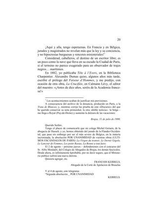 20
¡Aquí y alla, tengo esperaznas. En Francia y en Bélgica,
jurados y magistrados no revelan más que la ley y su conciencia,
y no hipocresías burguesas y rencores ministeriales!1
Considerad, caballeros, el destino de un escritor libre; es
un poco como la nave que lleva en su escudo la Ciudad de París,
si el termino no parece exagerado para un observador de trajes
negros… marítimos.
En 1882, yo publicaba Tête à l’Evers, en la Biblioteca
Charpentier. Alexandre Dumas quiso, algunos años más tarde,
escribir el prólogo del Faiseur d’Hommes, y me predijo, con
ocasión de otra obra, La Crucifiée, en Calmann Lévy, el editor
del maestro: «¡Antes de diez años, seréis de la Academia francesa!»
1

Los acontecimientos acaban de justificar mis previsiones.
A consecuencia del archivo de la denuncia, producido en París, a la
Trata de Blancas; y, mientras corrijo las prueba de este «Discurso» del que
he querido conservar su nota primordial, la otra «doble noticia»– la belga –
me llega a Royat (Puy-de-Dome) y aumenta la dulzura de las vacaciones:
Brujas, 31 de julio de 1900.
Querido Serñor,
Tengo el placer de comunicarle que mi colega Michel Geraets, de la
abogacía de Hasselt, y yo, hemos obtenido del jurado de la Flandes Occidental, que pasa sin embargo por ser el más severo de Belgica, en la materia
incriminada, la absolución POR UNANIMIDAD de vuestras obras (ULTIMOS ESCÁNDALOS DE PARIS): La Virgen du trottoir, Le Dernir Gigolo,
Le Lanceur de Femmes, Les petits Rastas, La Bonne a tout faire.
El 2 de agosto – próximo jueves – defenderemos con el concurso del
Sr. Alfre Moulaërt, del Colegio de Abogados de Brujas, los demás fascículos.
Desde ahora, es infinitamente kprobable, por no decir seguro, que el Ministerio publico sufrirá una nueva derrota.
Quisiera agregar, etc.
FRANCOIS KERRELS,
Abogado de la Corte de Apelacion de Bruselas
Y el 4 de agosto, este telegrama:
“Segunda absolución _ POR UNANIMIDAD
KERRELS.

 
