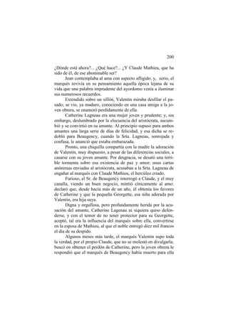 200
¿Dónde está ahora?... ¿Qué hace?... ¿Y Claude Mathieu, que ha
sido de él, de ese abominable ser?
Jean contemplaba al ama con aspecto afligido; y, serio, el
marqués revivía en su pensamiento aquella época lejana de su
vida que una palabra imprudente del ayordomo venía a iluminar
sus numerosos recuerdos.
Extendido sobre un sillón, Valentín miraba desfilar el pasado; se vio, ya maduro, conociendo en una casa amiga a la joven obrera, se enamoró perdidamente de ella.
Catherine Lagneau era una mujer joven y prudente; y, sin
embargo, deslumbrado por la elocuencia del aristócrata, sucumbió y se convirtió en su amante. Al principio supuso para ambos
amantes una larga serie de días de felicidad, y esa dicha se redobló para Beaugency, cuando la Srta. Lagneau, sonrojada y
confusa, le anunció que estaba embarazada.
Pronto, una chiquilla compartía con la madre la adoración
de Valentín, muy dispuesto, a pesar de las diferencias sociales, a
casarse con su joven amante. Por desgracia, se desató una terrible tormenta sobre esa existencia de paz y amor: unas cartas
anónimas enviadas al aristócrata, acusaban a la Srta. Lagneau de
engañar al marqués con Claude Mathieu, el hercúleo criado.
Furioso, el Sr. de Beaugency interrogó a Claude, y el muy
canalla, viendo un buen negocio, mintió cínicamente al amo:
declaró que, desde hacía más de un año, él obtenía los favores
de Catherine y que la pequeña Georgette, esa niña adorada por
Valentín, era hija suya.
Digna y orgullosa, pero profundamente herida por la acusación del amante, Catherine Lagenau ni siquiera quiso defenderse, y con el temor de no tener protector para su Georgette,
aceptó, tal era la influencia del marqués sobre ella, convertirse
en la esposa de Mathieu, al que el noble entregó diez mil francos
el día de su despido.
Algunos meses más tarde, el marqués Valentin supo toda
la verdad, por el propio Claude, que no se molestó en divulgarla;
buscó en obtener el perdón de Catherine, pero la joven obrera le
respondió que el marqués de Beaugency había muerto para ella

 