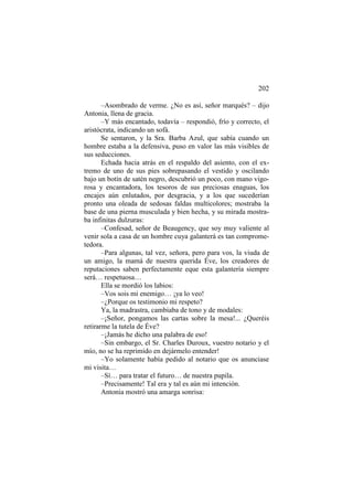 202
–Asombrado de verme. ¿No es así, señor marqués? – dijo
Antonia, llena de gracia.
–Y más encantado, todavía – respondió, frío y correcto, el
aristócrata, indicando un sofá.
Se sentaron, y la Sra. Barba Azul, que sabía cuando un
hombre estaba a la defensiva, puso en valor las más visibles de
sus seducciones.
Echada hacia atrás en el respaldo del asiento, con el extremo de uno de sus pies sobrepasando el vestido y oscilando
bajo un botín de satén negro, descubrió un poco, con mano vigorosa y encantadora, los tesoros de sus preciosas enaguas, los
encajes aún enlutados, por desgracia, y a los que sucederían
pronto una oleada de sedosas faldas multicolores; mostraba la
base de una pierna musculada y bien hecha, y su mirada mostraba infinitas dulzuras:
–Confesad, señor de Beaugency, que soy muy valiente al
venir sola a casa de un hombre cuya galanterá es tan comprometedora.
–Para algunas, tal vez, señora, pero para vos, la viuda de
un amigo, la mamá de nuestra querida Éve, los creadores de
reputaciones saben perfectamente eque esta galantería siempre
será… respetuosa…
Ella se mordió los labios:
–Vos sois mi enemigo… ¡ya lo veo!
–¿Porque os testimonio mi respeto?
Ya, la madrastra, cambiaba de tono y de modales:
–¡Señor, pongamos las cartas sobre la mesa!... ¿Queréis
retirarme la tutela de Éve?
–¡Jamás he dicho una palabra de eso!
–Sin embargo, el Sr. Charles Duroux, vuestro notario y el
mío, no se ha reprimido en dejármelo entender!
–Yo solamente había pedido al notario que os anunciase
mi visita…
–Sí… para tratar el futuro… de nuestra pupila.
–Precisamente! Tal era y tal es aún mi intención.
Antonia mostró una amarga sonrisa:

 