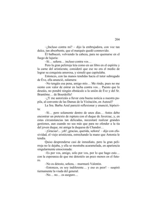 204
–¿Incluso contra mí? – dijo la embrujadora, con voz tan
dulce, tan absorbente, que el marqués quedó conmovido.
Él balbuceó, volviendo la cabeza, para no quemarse en el
fuego de lujuria:
–Sí… señora… incluso contra vos…
Pero la gran pelirroja leía como en un libro en el espíritu y
la carne del aristócrata; consideró que ese no era el medio de
lograr su conquista amorosa, y simuló que capitulaba.
Entonces, con las manos tendidas hacia el tutor subrogado
de Éve, ella anunció, zalamera:
–No tengáis esa pena, amigo mío… Me rindo, pues no me
siento con valor de entrar en lucha contra vos… Puesto que lo
deseáis, no pondré ningún obstáculo a la unión de Éve y del Sr.
Brantôme… de Bourdeille!
–¿Y me autorizáis a llevar esta buena noticia a nuestra pupila, al convento de las Damas de la Visitación, en Auteuil?
La Sra. Barba Azul pareció reflexionar y enunció, hipócrita:
–Sí… pero solamente dentro de unos días… Antes debo
encontrar un pretexto de ruptura con el duque de Javerzac, y, en
estas circunstancias tan delicadas, necesitaré realizar grandes
gestiones, aun cuando no sea más que para no ofender a la tía
del joven duque, mi amiga la duquesa de Chandor…
–¡Gracias!... ¡oh! ¡gracias, querida, señora! – dijo con efusividad, el viejo aristócrata, estrechando la mano que Antonia le
tendía.
Quiso desprenderse casi de inmediato, pero la gran pelirroja no le dejaba, y ella se mostraba acaramelada, en apariencia
singularmente emocionada:
–Es por vos, amigo, solo por vos, por lo que hago esto…
con la esperanza de que me detestéis un poco menos en el futuro.
–No os detesto, señora, – murmuró Valentin.
–Entonces, os soy indiferente… y eso es peor! – suspiró
tiernamente la viuda del general.
–No… no… os aseguro…

 