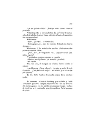 205
–¿Y por qué me rehuís?... ¿Por qué nunca venís a verme al
palacete?
Valentín perdía la cabeza; la Sra. Le Corbeiller le subyugaba, lo irradiaba, lo envolvía de ardientes efluvios, le calentaba
con su calor animal.
El balbuceó:
–Pero… yo debía… ir mañana allí.
–Por negocios, sí… pero las historias de tutela no durarán
siempre…
Finalmente, él iba a desbordar, estallar; ella le detuvo las
palabras sobre los labios:
–¡No!... ¡No!... No respondáis aún… ¡Dejadme creer! ¡Dejadme esperar!
Y soltándose, con una mano en su corazón:
–Mañana, en el palacete, ¿de acuerdo? ¿vendréis?
–Sí, señora.
Una vez solo, el marqués se levantó, furioso contra sí
mismo:
–¡Maldita sea! ¡Estoy pillado!... Luchaba y acabo de traicionarme!... ¡Qué pedazo de mujer!... Me acecha, y tal vez acabe
por tenerme!
La Sra. Barba Azul no lo dudaba, segura de su absoluto
poder.
La baronesa Lischen de Stenberg, por un lado, y Ovide
Trimardon, por otro, siempre practicaban la Trata de Blancas:
ella hacía negocios con las grandes ciudades de Europa e incluso
de América, y él continuaba aprovisionando en París las casas
de placer.

 