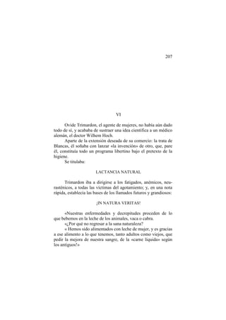 207

VI
Ovide Trimardon, el agente de mujeres, no había aún dado
todo de sí, y acababa de sustraer una idea científica a un médico
alemán, el doctor Wilhem Hoch.
Aparte de la extensión deseada de su comercio: la trata de
Blancas, él soñaba con lanzar «la invención» de otro, que, pare
él, constituía todo un programa libertino bajo el pretexto de la
higiene.
Se titulaba:
LACTANCIA NATURAL

Trimardon iba a dirigirse a los fatigados, anémicos, neurasténicos, a todas las víctimas del agotamiento; y, en una nota
rápida, establecía las bases de los llamados futuros y grandiosos:
¡IN NATURA VERITAS!

«Nuestras enfermedades y decrepitudes proceden de lo
que bebemos en la leche de los animales, vaca o cabra.
«¿Por qué no regresar a la sana naturaleza?
« Hemos sido alimentados con leche de mujer, y es gracias
a ese alimento a lo que tenemos, tanto adultos como viejos, que
pedir la mejora de nuestra sangre, de la «carne líquida» según
los antiguos!»

 