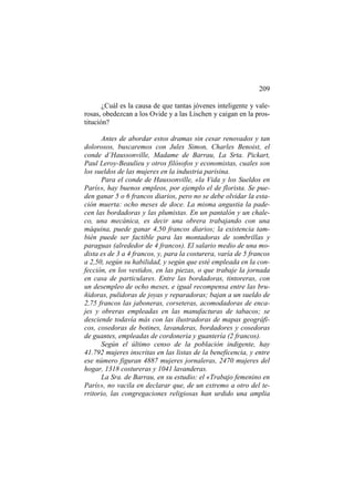 209
¿Cuál es la causa de que tantas jóvenes inteligente y valerosas, obedezcan a los Ovide y a las Lischen y caigan en la prostitución?
Antes de abordar estos dramas sin cesar renovados y tan
dolorosos, buscaremos con Jules Simon, Charles Benoist, el
conde d’Haussonville, Madame de Barrau, La Srta. Pickart,
Paul Leroy-Beaulieu y otros filósofos y economistas, cuales son
los sueldos de las mujeres en la industria parisina.
Para el conde de Haussonville, «la Vida y los Sueldos en
París», hay buenos empleos, por ejemplo el de florista. Se pueden ganar 5 o 6 francos diarios, pero no se debe olvidar la estación muerta: ocho meses de doce. La misma angustia la padecen las bordadoras y las plumistas. En un pantalón y un chaleco, una mecánica, es decir una obrera trabajando con una
máquina, puede ganar 4,50 francos diarios; la existencia también puede ser factible para las montadoras de sombrillas y
paraguas (alrededor de 4 francos). El salario medio de una modista es de 3 a 4 francos, y, para la costurera, varía de 5 francos
a 2,50, según su habilidad, y según que esté empleada en la confección, en los vestidos, en las piezas, o que trabaje la jornada
en casa de particulares. Entre las bordadoras, tintoreras, con
un desempleo de ocho meses, e igual recompensa entre las bruñidoras, pulidoras de joyas y reparadoras; bajan a un sueldo de
2,75 francos las jaboneras, corseteras, acomodadoras de encajes y obreras empleadas en las manufacturas de tabacos; se
desciende todavía más con las ilustradoras de mapas geográficos, cosedoras de botines, lavanderas, bordadores y cosedoras
de guantes, empleadas de cordonería y guantería (2 francos).
Según el último censo de la población indigente, hay
41.792 mujeres inscritas en las listas de la beneficencia, y entre
ese número figuran 4887 mujeres jornaleras, 2470 mujeres del
hogar, 1318 costureras y 1041 lavanderas.
La Sra. de Barrau, en su estudio: el «Trabajo femenino en
París», no vacila en declarar que, de un extremo a otro del territorio, las congregaciones religiosas han urdido una amplia

 