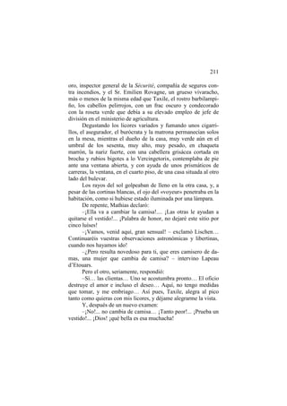 211
oro, inspector general de la Sécurité, compañía de seguros contra incendios, y el Sr. Emilien Rovagne, un grueso vivaracho,
más o menos de la misma edad que Taxile, el rostro barbilampiño, los cabellos pelirrojos, con un frac oscuro y condecorado
con la roseta verde que debía a su elevado empleo de jefe de
división en el ministerio de agricultura.
Degustando los licores variados y fumando unos cigarrillos, el asegurador, el burócrata y la matrona permanecían solos
en la mesa, mientras el dueño de la casa, muy verde aún en el
umbral de los sesenta, muy alto, muy pesado, en chaqueta
marrón, la nariz fuerte, con una cabellera grisácea cortada en
brocha y rubios bigotes a lo Vercingetorix, contemplaba de pie
ante una ventana abierta, y con ayuda de unos prismáticos de
carreras, la ventana, en el cuarto piso, de una casa situada al otro
lado del bulevar.
Los rayos del sol golpeaban de lleno en la otra casa, y, a
pesar de las cortinas blancas, el ojo del «voyeur» penetraba en la
habitación, como si hubiese estado iluminada por una lámpara.
De repente, Mathias declaró:
–¡Ella va a cambiar la camisa!.... ¡Las otras le ayudan a
quitarse el vestido!... ¡Palabra de honor, no dejaré este sitio por
cinco luíses!
–¡Vamos, venid aquí, gran sensual! – exclamó Lischen…
Continuaréis vuestras observaciones astronómicas y libertinas,
cuando nos hayamos ido!
–¿Pero resulta novedoso para ti, que eres camisero de damas, una mujer que cambia de camisa? – intervino Lapeau
d’Etouars.
Pero el otro, seriamente, respondió:
–Sí… las clientas… Uno se acostumbra pronto… El oficio
destruye el amor e incluso el deseo… Aquí, no tengo medidas
que tomar, y me embriago… Así pues, Taxile, alegra al pico
tanto como quieras con mis licores, y déjame alegrarme la vista.
Y, después de un nuevo examen:
–¡No!... no cambia de camisa… ¡Tanto peor!... ¡Prueba un
vestido!... ¡Dios! ¡qué bella es esa muchacha!

 