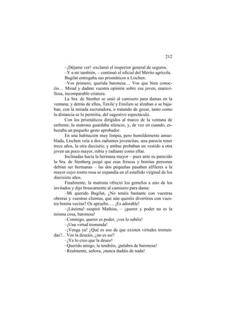212
–¡Déjame ver!–exclamó el inspector general de seguros.
–Y a mí también, – continuó el oficial del Mérito agrícola.
Bugilat entregaba sus prismáticos a Lischen:
–Vos primero, querida baronesa… Vos que bien conocéis… Mirad y dadme vuestra opinión sobre esa joven, maravillosa, incomparable criatura.
La Sra. de Stenber se unió al camisero para damas en la
ventana; y detrás de ellos, Taxile y Emilien se alzaban o se bajaban, con la mirada escrutadora, o tratando de gozar, tanto como
la distancia se lo permitía, del sugestivo espectáculo.
Con los prismáticos dirigidos al marco de la ventana de
enfrente, la matrona guardaba silencio, y, de vez en cuando, esbozaba un pequeño gesto aprobador.
En una habitación muy limpia, pero humildemente amueblada, Lischen veía a dos radiantes jovencitas; una parecía tener
trece años, la otra dieciséis; y ambas probaban un vestido a otra
joven un poco mayor, rubia y radiante como ellas.
Inclinadas hacia la hermana mayor – pues ante su parecido
la Sra. de Stenberg juzgó que esas frescas y bonitas personas
debían ser hermanas – las dos pequeñas pasaban alfileres a la
mayor cuyo rostro rosa se expandía en el estallido virginal de los
diecisiete años.
Finalmente, la matrona ofreció los gemelos a uno de los
invitados y dijo bruscamente al camisero para dama:
–Mi querido Bugilat, ¿No tenéis bastante con vuestras
obreras y vuestras clientas, que aún queréis divertiros con vuestra bonita vecina? Os apruebo…. ¡Es adorable!
–¡Lástima!–suspiró Mathias, – ¡querer y poder no es la
misma cosa, baronesa!
–Conmigo, querer es poder, ¡vos lo sabéis!
–¡Una virtud tremenda!
–¡Venga ya! ¿Qué es eso de que existen virtudes tremendas?... Vos la deseáis, ¿no es así?
–¡Ya lo creo que la deseo!
–Querido amigo, la tendréis, ¡palabra de baronesa!
–Realmente, señora, ¡nunca dudáis de nada!

 