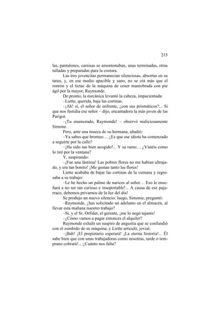 215
las, pantalones, camisas se amontonaban, unas terminadas, otras
talladas y preparadas para la costura.
Las tres jovencitas permanecían silenciosas, absortas en su
tarea, y, en ese medio apacible y sano, no se oía más que el
ronrón y el tictac de la máquina de coser maniobrada con pie
ágil por la mayor, Raymonde.
De pronto, la mecánica levantó la cabeza, impacientada:
–Liette, querida, baja las cortinas.
–¡Ah! sí, el señor de enfrente, ¿con sus prismáticos?... Si
que nos fastidia ese señor – dijo, encantadora la más joven de las
Parigot.
–¡Tu enamorado, Raymonde! – observó maliciosamente
Simone.
Pero, ante una mueca de su hermana, añadió:
–Ya sabes que bromeo… ¿Es que ese idiota ha comenzado
a seguirte por la calle?
–¡Ha sido tan bien acogido!... Y su ramo… ¿Vistéis como
lo tiré por la ventana?
Y, suspirando:
–¡Fue una lástima! Las pobres flores no me habían ultrajado, y era tan bonito! ¡Me gustan tanto las flores!
Liette acababa de bajar las cortinas de la ventana y regresaba a su trabajo:
–Le he hecho un palmo de narices al señor… Eso le enseñará a no ser tan curioso e insoportable!... A causa de ese pajarraco, debemos privarnos de la luz del día!
Se produjo un nuevo silencio; luego, Simonie, preguntó:
–Raymonde, ¿has solicitado un adelanto en el almacén, al
llevar esta mañana nuestro trabajo?
–Sí, y el Sr. Orfidet, el gerente, ¡me lo negó tajante!
–¿Cómo vamos a pagar entonces el alquiler?
Raymonde exhaló un suspiro de angustia que se confundió
con el zumbido de su máquina, y Liette articuló, jovial:
–¡Bah! ¡El propietario esperará! ¡La eterna historia!... Él
sabe bien que con unas trabajadoras como nosotras, tarde o temprano cobrará!... ¿Cuánto nos falta?

 