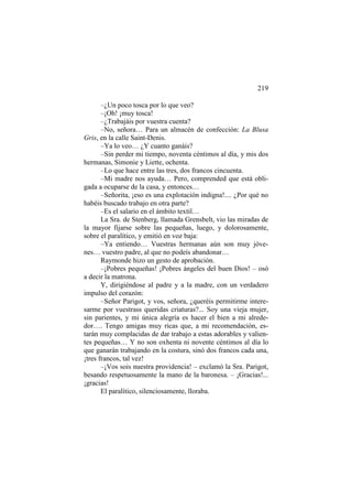 219
–¿Un poco tosca por lo que veo?
–¡Oh! ¡muy tosca!
–¿Trabajáis por vuestra cuenta?
–No, señora… Para un almacén de confección: La Blusa
Gris, en la calle Saint-Denis.
–Ya lo veo… ¿Y cuanto ganáis?
–Sin perder mi tiempo, noventa céntimos al día, y mis dos
hermanas, Simonie y Liette, ochenta.
–Lo que hace entre las tres, dos francos cincuenta.
–Mi madre nos ayuda… Pero, comprended que está obligada a ocuparse de la casa, y entonces…
–Señorita, ¡eso es una explotación indigna!.... ¿Por qué no
habéis buscado trabajo en otra parte?
–Es el salario en el ámbito textil…
La Sra. de Stenberg, llamada Grensbelt, vio las miradas de
la mayor fijarse sobre las pequeñas, luego, y dolorosamente,
sobre el paralítico, y emitió en voz baja:
–Ya entiendo… Vuestras hermanas aún son muy jóvenes… vuestro padre, al que no podeís abandonar…
Raymonde hizo un gesto de aprobación.
–¡Pobres pequeñas! ¡Pobres ángeles del buen Dios! – osó
a decir la matrona.
Y, dirigiéndose al padre y a la madre, con un verdadero
impulso del corazón:
–Señor Parigot, y vos, señora, ¿queréis permitirme interesarme por vuestrass queridas criaturas?... Soy una vieja mujer,
sin parientes, y mi única alegría es hacer el bien a mi alrededor…. Tengo amigas muy ricas que, a mi recomendación, estarán muy complacidas de dar trabajo a estas adorables y valientes pequeñas… Y no son oxhenta ni novente céntimos al día lo
que ganarán trabajando en la costura, sinó dos francos cada una,
¡tres francos, tal vez!
–¡Vos sois nuestra providencia! – exclamó la Sra. Parigot,
besando respetuosamente la mano de la baronesa. – ¡Gracias!...
¡gracias!
El paralítico, silenciosamente, lloraba.

 