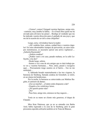 220
–¡Vamos! ¡vamos! Enjugad vuestras lágrimas, amigo mío,
–continuó, muy amable la ladina. – Es el buen Dios quién me ha
enviado para aliviaros las penas!... Bendigo al vendedor que me
ha indicado vuestra dirección para el grabado de una joya y que
me da la ocasión de ser útil a estas chiquillas!
Luego, seria, volviéndose hacia la madre:
–¡Ah! cuídelas bien, señora, cuídad bien a vuestros ángeles! En estos abominables tiempos de perversión, en estos tiempos monstruosos, es necesario ejercer una activa vigilancia!....
¿Señorita Raymonde?
–¿Señora condesa?
–¿Podéis venir a mi casa, pasado mañana, en la calle Lafayette, a las dos?
–Desde luego, señora.
–Iremos a ver a una de mis amigas que os dará trabajo para vos y vuestras hermanas…. Pero, antes, pasaré a recogeros
aquí…. Precisamente tengo asuntos en el barrio… Eso no me
molestará…
Y, habiendo besado maternalmente a las tres vírgenes, la
baronesa de Stenberg, llamada condesa de Grensbelt, se retiró,
en un clamor de bendiciones.
Por la noche, la baronesa se entrevistaba con Mathias Bugilat, el camisero de damas:
–¡Eso ya marcha!... ¿Cuánto estáis dispuesto a dar?
–Llegaría a los veinticinco luises.
–¿No queréis poner más?
–¡No!
–Pues bien, amigo mío, entonces no hay negocio…
Tenía en su mano un cliente más generoso, el duque de
Chandor.
Miss Kate Patterson, que ya no se entendía con Barba
Azul, había regresado a la casa de la Stenberg; pero la gran
proxeneta esperaba utilizarla también en la Trata de Blancas.

 
