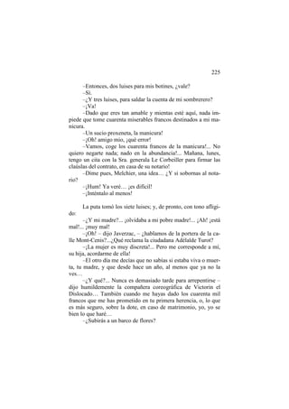 225
–Entonces, dos luises para mis botines, ¿vale?
–Sí.
–¿Y tres luises, para saldar la cuenta de mi sombrerero?
–¡Va!
–Dado que eres tan amable y mientas esté aquí, nada impiede que tome cuarenta miserables francos destinados a mi manicura.
–Un sucio proxeneta, la manicura!
–¡Oh! amigo mio, ¡qué error!
–Vamos, coge los cuarenta francos de la manicura!... No
quiero negarte nada; nado en la abundancia!... Mañana, lunes,
tengo un cita con la Sra. generala Le Corbeiller para firmar las
claúslas del contrato, en casa de su notario!
–Dime pues, Melchier, una idea… ¿Y si sobornas al notario?
–¡Hum! Ya veré… ¡es difícil!
–¡Inténtalo al menos!
La puta tomó los siete luises; y, de pronto, con tono afligido:
–¿Y mi madre?... ¡olvidaba a mi pobre madre!... ¡Ah! ¡está
mal!... ¡muy mal!
–¡Oh! – dijo Javerzac, – ¿hablamos de la portera de la calle Mont-Cenis?...¿Qué reclama la ciudadana Adélaïde Turot?
–¡La mujer es muy discreta!... Pero me corresponde a mí,
su hija, acordarme de ella!
–El otro día me decías que no sabías si estaba viva o muerta, tu madre, y que desde hace un año, al menos que ya no la
ves…
–¿Y qué?... Nunca es demasiado tarde para arrepentirse –
dijo humildemente la compañera coreográfica de Victorin el
Dislocado… También cuando me hayas dado los cuarenta mil
francos que me has prometido en tu primera herencia, o, lo que
es más seguro, sobre la dote, en caso de matrimonio, yo, yo se
bien lo que haré…
–¿Subirás a un barco de flores?

 