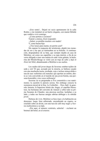 226
–¡Eres tonto!... Dejaré mi sucio apartamento de la calle
Rodier, y me instalaré en un barrio elegante, con mamá Délaïde
que vendrá a vivir conmigo.
–¿Como portera o cocinera?
Teatral y cómica, Zozó respondió:
–¡Señor, os prohíbo insultar a mi madre!
Y, como buena hija:
–¿Tres luises para mamá, mi perrito azul?
Sin esperar la respuesta del aristócrata, añadió tres monedas de oro a las que ya tintineaban en su bolsillo. A continuación, despojándose de su bata, que siempre dejaba en casa de
Melchior, así como sus zapatillas y su ropa interior, a fin de no
verse obligada a traer una maleta en cada visita galante, la bailarina del Moulin-Rouge se vistió con un traje de calle y dejó el
Hotel del Midi, abandonando a Melchior a sus sueños.
Los sueños del joven duque de Javerzac estaban tejidos de
seda y oro! Él que, acosado por la miseria, se hubiese casado
con una muchacha tuerta, jorobada, coja e incluso minusválida o
una de esas «señoritas con mancha» que aportan un millón, ahora se veía convertido en el marido de una joven bonita, una persona honorable y tres veces millonaria!
Javerzac no se preguntaba si Éve consentiría a ese matrimonio; la cuestión le parecía ociosa. Sin embargo conocía la
resistencia inicial de la Srta. Le Corbeiller… Pero, bah!, la generala Antonia, la Superiora Irénée des Anges, el capellán Dussutour, las hermanas del convento de Auteuil y sobre todo su prima Suzanne de Chandor, una preciosa auxiliar, luchaban a su
lado, y todas sus fuerzas amigas sabrían doblegar a la rebelde
joven.
Dichoso de vivir, Melchior se hizo traer a la habitación un
desayuno; luego, bien atiborrado, encendiendo un cigarro, se
extendió sobre un diván, con una taza de café muy negro y licores multicolores a su lado.
–¡Por aquí, al número veintiséis, señorita! – exclamó un
botones del hotel, en el exterior.

 