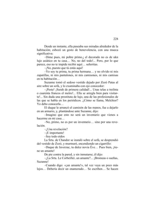 228
Desde un instante, ella paseaba sus miradas alrededor de la
habitación; esbozó un gesto de benevolencia, con una mueca
significativa:
–Dime pues, mi pobre primo,¡ el decorado no es de ukn
lujo asiático en tu casa… No, no del todo!... Pero, por lo que
parece, eso no te impide recibir aquí… señoritas.
–¡No, puesto que tú estás aquí!
–Yo soy tu prima, tu prima hermana… y no olvido ni mis
zapatillas, ni mis pantalones, ni mis camisones, ni mis camisas
en tu habitación…
Suzanne tomó el sedoso vestido dejado por Zozó Patas al
aire sobre un sofá, y lo examinaba con ojo conocedor:
–¡Peste! ¡Surah de primera calidad!... Unas telas a treilnta
o cuarenta francos el metro!... Ella se arregla bien para visitarte!... Sin duda una prostituta de lujo, una de las profesionales de
las que se habla en los periódicos. ¿Cómo se llama, Melchior?
Yo debo conocerla…
El duque le arrancó el camisón de las manos, fue a dejarlo
en un armario, y, plantándose ante Suzanne, dijo:
–Imagino que esto no será un inventario que vienes a
hacerme en mi casa…
–No, primo, no es por un inventario… sino por una revelación.
–¿Una revelación?
–¡E importante!
–Soy todo oídos
La Srta. de Chandor se instaló sobre el sofá, se desprendió
del vestido de Zozó, y murmuró, encendiendo un cigarrillo:
–Duque de Javerzac, tu dulce novia Éve… Pues bien, ¡tiene un amante!
De pie contra la pared, y sin inmutarse, él dijo:
–¿La Srta. Le Corbeiller, un amante?... ¡Bromeas o sueñas,
Suzanne!
–Cuando digo: «¡un amante!», tal vez vaya un poco más
lejos… Debería decir un enamorado… Se escriben… Se hacen

 