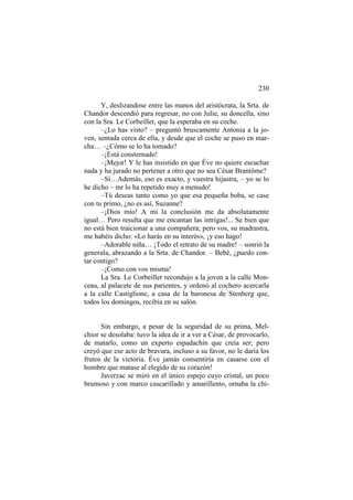 230
Y, deslizandose entre las manos del aristócrata, la Srta. de
Chandor descendió para regresar, no con Julie, su doncella, sino
con la Sra. Le Corbeiller, que la esperaba en su coche.
–¿Lo has visto? – preguntó bruscamente Antonia a la joven, sentada cerca de ella, y desde que el coche se puso en marcha… –¿Cómo se lo ha tomado?
–¡Está consternado!
–¡Mejor! Y le has insistido en que Éve no quiere escuchar
nada y ha jurado no pertener a otro que no sea César Brantôme?
–Sí…Además, eso es exacto, y vuestra hijastra, – yo se lo
he dicho – mr lo ha repetido muy a menudo!
–Tú deseas tanto como yo que esa pequeña boba, se case
con tu primo, ¿no es así, Suzanne?
–¡Dios mío! A mi la conclusión me da absolutamente
igual… Pero resulta que me encantan las intrigas!... Se bien que
no está bien traicionar a una compañera; pero vos, su madrastra,
me habéis dicho: «Lo harás en su interés», ¡y eso hago!
–Adorable niña… ¡Todo el retrato de su madre! – sonrió la
generala, abrazando a la Srta. de Chandor. – Bebé, ¿puedo contar contigo?
–¡Como con vos misma!
La Sra. Le Corbeiller recondujo a la joven a la calle Monceau, al palacete de sus parientes, y ordenó al cochero acercarla
a la calle Castiglione, a casa de la baronesa de Stenberg que,
todos los domingos, recibía en su salón.

Sin embargo, a pesar de la seguridad de su prima, Melchior se desolaba: tuvo la idea de ir a ver a César, de provocarlo,
de matarlo, como un experto espadachín que creía ser; pero
creyó que ese acto de bravura, incluso a su favor, no le daría los
frutos de la victoria. Éve jamás consentiría en casarse con el
hombre que matase al elegido de su corazón!
Javerzac se miró en el único espejo cuyo cristal, un poco
brumoso y con marco cascarillado y amarillento, ornaba la chi-

 