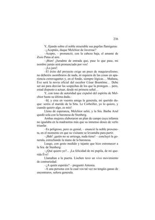236
Y, fijando sobre el noble miserable sus pupilas flamígeras:
–¿Aceptáis, duque Melchior de Javerzac?
–Acepto, – pronunció, con la cabeza baja, el amante de
Zozo Patas al aire.
–¡Bien! ¡Juradme de entrada que, pase lo que pase, mi
nombre jamás será pronunciado por vos!
–¡Lo juro!
–El éxito del proyecto exige un poco de maquiavelismo;
no deberéis asombraros de nada, ni siquiera de las cosas en apariencia extravagantes y, en el fondo, siempre lógicas… Mañana,
Éve será la novia oficial del escultor César Brantôme… Debe
ser así para desviar las sospechas de los que la protegen… pero,
estad dispusto a actuar, desde mi primera señal…
Y, con tono de autoridad que expulsó del espíritu de Melchior hasta su última duda.:
–Id, y cree en vuestra amiga la generala, mi querido duque: seréis el marido de la Srta. Le Corbeiller, yo lo quiero, y
cuando quiero algo, es mío!
Lleno de esperanza, Melchior salió, y la Sra. Barba Azul
quedó sola con la baronesa de Stenberg.
Ambas mujeres elaboraron un plan de campo cuya infamia
no igualaba en la madrastras más que su inmenso deseo de verlo
triunfar.
–Es peligroso, pero es genial, – enunció la noble proxeneta, en el momento en que su visitante se levantaba para partir.
–¡Bah! ¡quién no se arriesga, nada tiene! – concluyó la generala, estrechando la mano de la baronesa.
Luego, con gesto medido y tajante que hizo estremecer a
la Sra. de Stenberg:
–¿Qué quiero yo?... ¡La felicidad de mi pupila, de mi querida Éve!
Llamaban a la puerta. Lischen tuvo un vivo movimiento
de contrariedad.
–¿A quién esperáis? – preguntó Antonia.
–A una persona con la cual vos tal vez no tengáis ganas de
encontraros, señora generala.

 