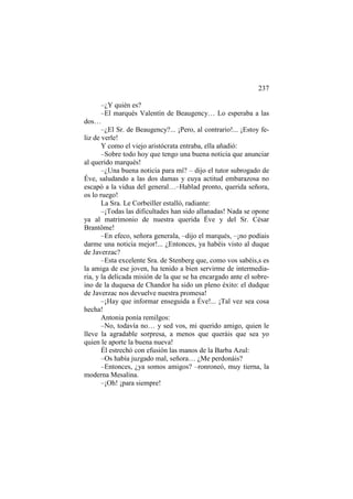 237
–¿Y quién es?
–El marqués Valentín de Beaugency… Lo esperaba a las
dos…
–¿El Sr. de Beaugency?... ¡Pero, al contrario!... ¡Estoy feliz de verle!
Y como el viejo aristócrata entraba, ella añadió:
–Sobre todo hoy que tengo una buena noticia que anunciar
al querido marqués!
–¿Una buena noticia para mí? – dijo el tutor subrogado de
Éve, saludando a las dos damas y cuya actitud embarazosa no
escapó a la vidua del general…–Hablad pronto, querida señora,
os lo ruego!
La Sra. Le Corbeiller estalló, radiante:
–¡Todas las dificultades han sido allanadas! Nada se opone
ya al matrimonio de nuestra querida Éve y del Sr. César
Brantôme!
–En efeco, señora generala, –dijo el marqués, –¡no podíais
darme una noticia mejor!... ¿Entonces, ya habéis visto al duque
de Javerzac?
–Esta excelente Sra. de Stenberg que, como vos sabéis,s es
la amiga de ese joven, ha tenido a bien servirme de intermediaria, y la delicada misión de la que se ha encargado ante el sobreino de la duquesa de Chandor ha sido un pleno éxito: el dudque
de Javerzac nos devuelve nuestra promesa!
–¡Hay que informar enseguida a Éve!... ¡Tal vez sea cosa
hecha!
Antonia ponía remilgos:
–No, todavía no… y sed vos, mi querido amigo, quien le
lleve la agradable sorpresa, a menos que queráis que sea yo
quien le aporte la buena nueva!
Él estrechó con efusión las manos de la Barba Azul:
–Os había juzgado mal, señora… ¿Me perdonáis?
–Entonces, ¿ya somos amigos? –ronroneó, muy tierna, la
moderna Mesalina.
–¡Oh! ¡para siempre!

 