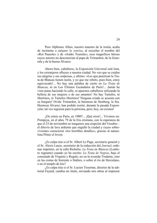 24
Pero Alphonse Allais, nuestro maestro de la ironía, acaba
de incitarme a adoptar la sonrisa, al escuchar el nombre del
«Roi Pausole» y de «Andre Tourette», esos magnificos héroes
cuyos autores no desconocían al papa de Trimardon, de la Generala y de la buena Álvarez.
Ahora bien, caballeros, la Exposición Universal está lista,
y los extranjeros afluyen a nuestra ciudad. No veo que se cuiden
sus alegrías y sus sorpresas, y afirmo: «Los que practican la Trata de Blancas tienen razón, y yo que me rebelo, pues bien, estoy
equivocado!... No hay una palabra de cierto en La Trata de
Blancas, ni en Los Últimos Escándalos de París!... Jamás he
visto putas haciendo la calle, ni apuestos caballeros utilizando la
belleza de sus mujeres o de sus amantes! No hay Tartufos, ni
libertinos, ni Tartufos libertinos! Ninguna criada se acuesta con
su burgués! Ovide Trimardon, la baronesa de Stenberg, la Sra.
Hermosa Álvarez, han podido existir, durante la pasada Exposición; tal vez regresen para la próxima, pero, hoy, no existen!
¿Os créeis en París, en 1900?... ¡Qué error!... Vivimos enPompeya, en el años 79 de la Era cristiana, con la esperanza de
que el 23 de noviembre no tengamos una erupción del Vesubio –
el diluvio de lava ardiente que engulló la ciudad y cuyos sobrevivientes conocieron «los horribles detalles», gracias al naturalista Plinio el Joven.
¿Es culpa mía si el Sr. Albert Le Page, secretario general y
el Sr. Alexis Lauze, secretario de la redacción del Journal, ordenan imprimir, en la calle Richeliu: La Trata de Blancas (Loubeto regnante) cuando yo he escrito: La Trata de Negras, bajo el
consulado de Virginio y Regulo, no en la avenida Trudaine, sino
en las costas de Sorrente o Stabies, o sobre el rio de Herculano,
o en el templo de Isis?
¿Es culpa mía si el Sr. Lucien Tissertan, director de la editorial Fayard, cambia mi título, enviando mis obras al impresor

 
