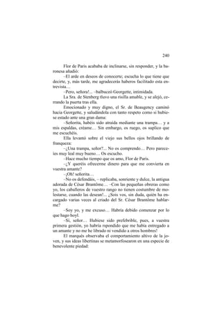 240
Flor de Paris acababa de inclinarse, sin responder, y la baronesa añadió:
–El arde en deseos de conocerte; escucha lo que tiene que
decirte, y, más tarde, me agradecerás haberos facilitado esta entrevista…
–Pero, señora!... –balbuceó Georgette, intimidada.
La Sra. de Stenberg tluvo una risilla amable, y se alejó, cerrando la puerta tras ella.
Emocionado y muy digno, el Sr. de Beaugency caminó
hacia Georgette, y saludándola con tanto respeto como si hubiese estado ante una gran dama:
–Señorita, habéis sido atraída mediante una trampa… y a
mis espaldas, créame… Sin embargo, os ruego, os suplico que
me escuchéis.
Ella levantó sobre el viejo sus bellos ojos brillando de
franqueza:
–¿Una trampa, señor?... No os comprendo… Pero pareceíes muy leal muy bueno… Os escucho.
–Hace mucho tiempo que os amo, Flor de París.
–¿Y queréis ofrecerme dinero para que me convierta en
vuestra amante?
–¡Oh! señorita…
–No os defendáis, – replicaba, sonriente y dulce, la antigua
adorada de César Brantôme… –Con las pequeñas obreras como
yo, los caballeros de vuestro rango no tienen costumbre de molestarse, cuando las desean!... ¿Sois vos, sin duda, quién ha encargado varias veces al criado del Sr. César Brantôme hablarme?
–Soy yo, y me excuso… Habría debido comenzar por lo
que hago hoyl.
–Sí, señor… Hubiese sido prefebrible, pues, a vuestra
primera gestión, yo habría rspondido que me había entregado a
un amante y no me he librado ni vendido a otros hombres!
El marqués observaba el comportamiento altivo de la joven, y sus ideas libertinas se metamorfosearon en una especie de
benevolente piedad:

 