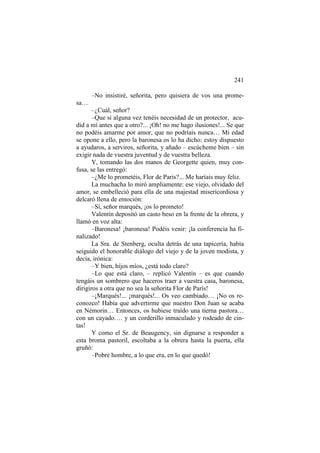 241
–No insistiré, señorita, pero quisiera de vos una promesa…
–¿Cuál, señor?
–Que si alguna vez tenéis necesidad de un protector, acudid a mí antes que a otro?... ¡Oh! no me hago ilusiones!... Se que
no podéis amarme por amor, que no podríais nunca… Mi edad
se opone a ello, pero la baronesa os lo ha dicho: estoy dispuesto
a ayudaros, a serviros, señorita, y añado – escúcheme bien – sin
exigir nada de vuestra juventud y de vuestra belleza.
Y, tomando las dos manos de Georgette quien, muy confusa, se las entregó:
–¿Me lo prometéis, Flor de Paris?... Me haríais muy feliz.
La muchacha lo miró ampliamente: ese viejo, olvidado del
amor, se embelleció para ella de una majestad misericordiosa y
delcaró llena de emoción:
–Sí, señor marqués, ¡os lo prometo!
Valentín depositó un casto beso en la frente de la obrera, y
llamó en voz alta:
–Baronesa! ¡baronesa! Podéis venir: ¡la conferencia ha finalizado!
La Sra. de Stenberg, oculta detrás de una tapicería, había
seiguido el honorable diálogo del viejo y de la joven modista, y
decía, irónica:
–Y bien, hijos míos, ¿está todo claro?
–Lo que está claro, – replicó Valentín – es que cuando
tengáis un sombrero que haceros traer a vuestra casa, baronesa,
dirigiros a otra que no sea la señorita Flor de París!
–¡Marqués!... ¡marqués!... Os veo cambiado… ¡No os reconozco! Había que advertirme que nuestro Don Juan se acaba
en Némorin… Entonces, os hubiese traído una tierna pastora…
con un cayado…. y un corderillo inmaculado y rodeado de cintas!
Y como el Sr. de Beaugency, sin dignarse a responder a
esta broma pastoril, escoltaba a la obrera hasta la puerta, ella
gruñó:
–Pobre hombre, a lo que era, en lo que quedó!

 