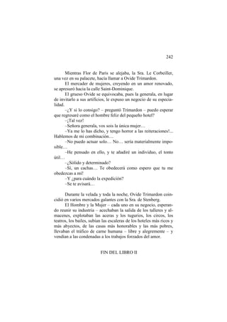 242

Mientras Flor de Paris se alejaba, la Sra. Le Corbeiller,
una vez en su palacete, hacía llamar a Ovide Trimardon.
El mercader de mujeres, creyendo en un amor renovado,
se apresuró hacia la calle Saint-Dominique.
El grueso Ovide se equivocaba, pues la generala, en lugar
de invitarlo a sus artificios, le expuso un negocio de su especialidad.
–¿Y si lo consigo? – preguntó Trimardon – puedo esperar
que regresaré como el hombre feliz del pequeño hotel?
–¡Tal vez!
–Señora generala, vos sois la única mujer…
–Ya me lo has dicho, y tengo horror a las reiteraciones!...
Hablemos de mi combinación…
–No puedo actuar solo… No… sería materialmente imposible…
–He pensado en ello, y te añadiré un individuo, el tonto
útil…
–¿Sólido y determinado?
–Sí, un cachas… Te obedecerá como espero que tu me
obedezcas a mí!
–Y ¿para cuándo la expedición?
–Se te avisará…
Durante la velada y toda la noche, Ovide Trimardon coincidió en varios mercados galantes con la Sra. de Stenberg.
El Hombre y la Mujer – cada uno en su negocio, esperando reunir su industria – acechaban la salida de los talleres y almacenes, explotaban las aceras y los tugurios, los circos, los
teatros, los bailes, subían las escaleras de los hoteles más ricos y
más abyectos, de las casas más honorables y las más pobres,
llevaban el tráfico de carne humana – libre y alegremente – y
vendían a las condenadas a los trabajos forzados del amor.

FIN DEL LIBRO II

 