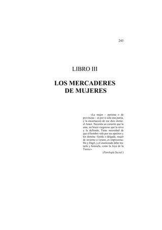 243

LIBRO III

LOS MERCADERES
DE MUJERES

«La mujer – parisina o de
provincias – es por sí sola una patria,
y la encarnacion de ese dios eterno:
el Amor. Necesita un corazón que la
ame, un brazo viogoroso que la sirva
y la defienda; Tiene necesidad de
que el hombre vele por sus apetitos y
los domine. Gorda o delgada, mujer
de invierno o verano, es impresionable y frágil, y el enamorado debe tratarla y honrarla, como la Joya de la
Tierra.»
(Patología Social.)

 