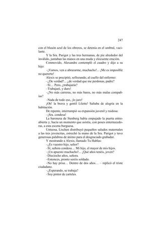 247
con el blusón azul de los obreros, se detenía en el umbral, vacilante.
Y la Sra. Parigot y las tres hermanas, de pie alrededor del
inválido, juntaban las manos en una muda y elocuente oración.
Conmovido, Alexandre contempló el cuadro y dijo a su
hijo:
–¡Vamos, ven a abrazarme, muchacho!... ¡Me es imposible
no quererte!
Alexis se precipitó, sollozando, al cuello del enfermo:
–¿De verdad?... ¿de verdad que me perdonas, padre?
–Sí… Pero, ¿trabajarás?
–Trabajaré, y duro!
–¿No más carreras, no más bares, no más malas compañías?
–Nada de todo eso, ¡lo juro!
¡Oh! la brava y gentil Lilette! Saltaba de alegría en la
habitación.
De repente, interrumpió su expansión juvenil y ruidosa:
–¡Sra. condesa!
La baronesa de Stenberg había empujado la puerta entreabierta y, hacía un momento que asistía, con poses enternecedoras, a esta escena burguesa.
Untuosa, Lischen distribuyó pequeños saludos maternales
a las tres jovencitas, estrechó la mano de la Sra. Parigot y tuvo
generosas palabras de ánimo para el desgraciado grabador.
Y mostrando a Alexis, llamado Tu Hablas:
–¿Es vuestro hijo, señor?
–Sí, señora condesa… Mi hijo, el mayor de mis hijos.
–¡Un apuesto muchacho!... ¿Qué años tenéis, joven?
–Dieciocho años, señora.
–Entonces, pronto seréis soldado.
–No hay prisa… Dentro de dos años… – replicó el triste
ciudadano.
–¿Esperando, se trabaja?
–Soy pintor de carteles.

 