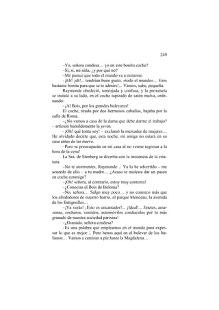 249
–Yo, señora condesa… yo en este bonito coche?
–Sí, sí, mi niña, ¿y por qué no?
–Me parece que todo el mundo va a mirarme.
–¡Eh! ¡eh!... tendrían buen gusto, «todo el mundo»… Eres
bastante bonita para que se te admire!... Vamos, sube, pequeña.
Raymonde obedeció, sonrojada y confusa, y la proxeneta
se instaló a su lado, en el coche tapizado de satén malva, ordenando:
–¡Al Bois, por los grandes bulevares!
El coche, tirado por dos hermosos caballos, bajaba por la
calle de Roma.
–¿No vamos a casa de la dama que debe darme el trabajo?
– articuló humildemente la joven.
–¡Oh! qué tonta soy! – exclamó la mercader de mujeres…
He olvidado decirte que, esta noche, mi amiga no estará en su
casa antes de las nueve.
–Pero se preocuparán en mi casa al no verme regresar a la
hora de la cena!
La Sra. de Stenberg se divertía con la inocencia de la criatura:
–No te atormentes, Raymonde… Ya lo he advertido – me
acuerdo de ello – a tu madre… ¿Acaso te molesta dar un paseo
en coche conmigo?
–¡Oh! señora, al contrario, estoy muy contenta!
–¿Conocías el Bois de Bolonia?
–No, señora… Salgo muy poco… y no conozco más que
los alrededores de nuestro barrio, el parque Monceau, la avenida
de los Batignolles…
–¡Ya verás! ¡Esto es encantador!... ¡Ideal!... Jinetes, amazonas, cocheros, vestidos, automóviles conducidos por lo más
granado de nuestra sociedad parisina!
–¿Granado, señora condesa?
–Es una palabra que empleamos en el mundo para expresar lo que es mejor… Pero henos aquí en el bulevar de los Italianos… Vamos a caminar a pie hasta la Magdalena…

 