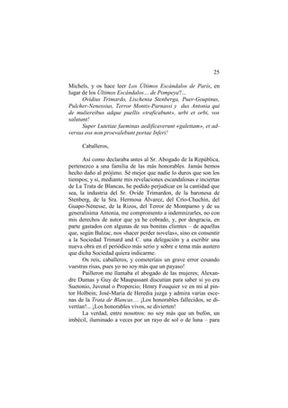 25
Michels, y os hace leer Los Últimos Escándalos de París, en
lugar de los Últimos Escándalos… de Pompeya?...
Ovidius Trimardo, Lischenia Stenberga, Puer-Goupinus,
Pulcher-Nenessius, Terror Montis-Parnassi y dux Antonia qui
de muliereibus adque puellis «traficabunt», urbi et orbi, vos
salutant!
Super Lutetiae faeminas aedificaverunt «galettam», et adversus eos non proevalebunt portae Inferi!
Caballeros,
Así como declaraba antes al Sr. Abogado de la República,
pertenezco a una familia de las más honorables. Jamás hemos
hecho daño al prójimo. Sé mejor que nadie lo duros que son los
tiempos; y si, mediante mis revelaciones escandalosas e inciertas
de La Trata de Blancas, he podido perjudicar en la cantidad que
sea, la industria del Sr. Ovide Trimardon, de la baronesa de
Stenberg, de la Sra. Hermosa Álvarez, del Crío-Chuchín, del
Guapo-Nénesse, de la Rizos, del Terror de Montparno y de su
generalísima Antonia, me compromento a indemnizarles, no con
mis derechos de autor que ya he cobrado, y, por desgracia, en
parte gastados con algunas de sus bonitas clientes – de aquellas
que, según Balzac, nos «hacer perder novelas», sino en consentir
a la Sociedad Trimard and C. una delegación y a escribir una
nueva obra en el periódico más serio y sobre e tema más austero
que dicha Sociedad quiera indicarme.
Os reís, caballeros, y cometeríais un grave error cesando
vuestras risas, pues yo no soy más que un payaso!
Pailleron me llamaba el abogado de las mujeres; Alexandre Dumas y Guy de Maupassant discutían para saber si yo era
Suetonio, Juvenal o Propercio; Henry Fouquier ve en mí al pintor Holbein; José-Maria de Heredia juzga y admira varias escenas de la Trata de Blancas… ¡Los honorables fallecidos, se divertían!... ¡Los honorables vivos, se divierten!
La verdad, entre nosotros: no soy más que un bufón, un
imbécil, iluminado a veces por un rayo de sol o de luna – para

 