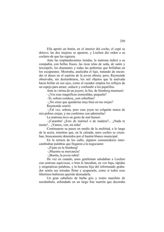 250
Ella apretó un botón, en el interior del coche; el cupé se
detuvo; las dos mujeres se apearon, y Lischen dio orden a su
cochero de que las siguiera.
Ante las resplandecientes tiendas, la matrona indicó a su
compañía, con bellas frases, las ricas telas de seda, de satén y
terciopelo, los diamantes y todas las pedrerías que brillaban en
los escaparates. Mostraba, analizaba el lujo, tratando de encender el deseo en el espíritu de la joven obrera; pero, Raymonde
observaba, sin deslumbrarse, los mil objetos que la malvada
hacia brillar en sus ojos, como el cazador emplea los reflejos de
un espejo para atraer, seducir y confundir a los pajarillos.
Ante la vitrina de un joyero, la Sra. de Stenberg murmuró:
–¿Ves esas magníficas esmeraldas, pequeña?
–Sí, señora condesa, ¡son soberbias!
–¿No crees que quedarían muy bien en tus orejas?
Raymonde sonrió:
–¡Tal vez, señora, pero esas joyas no colgarán nunca de
mis pobres orejas, y me conformo con admirarlas!
La matrona tuvo un gesto de mal humor:
–¡Caramba! ¿Eres de mármol o de madera?... ¿Nada te
tienta?... ¡Vamos, ven, mi niña!
Continuaron su paseo en medio de la multitud, a lo largo
de la acera, mientras que, en la calzada, unos coches se cruzaban, bruscamente detenidos por el bastón blanco municipal.
En la terraza de los cafés, algunos consumidores intercambiaban palabras que llegaron a la negociante:
–¡Fíjate en la Stenberg!
–¡Muestra su mercancía!
–¡Bonita, la joven rubia!
De vez en cuando, unos gentleman saludaban a Lischen
con sonrisas equívocas, o bien le lanzaban, en voz baja, rápidas
y enigmáticas palabras, y la honesta hija del infortunado grabador sentía sus miradas flotar y acapararla, como si todos esos
libertinos hubiesen querido desnudarla.
Un gran caballero de barba gris y rostro marchito de
noctámbulo, enfundado en un largo frac marrón que decoraba

 