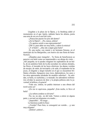 252

Llegaban a la plaza de la Ópera, y la Stenberg alabó el
monumento en el que Apolo, radiante hacia las alturas, ponía
una nota de oro en el azul del cielo:
–¿Nunca has puesto los pies ahí dentro?
–¿En la Ópera?... ¡No, nunca, señora!
–¿Te apetece asistir a una representación?
–¡Oh! sí, pues debe ser muy bello, y adoro la música!
–¿Y el baile?... ¿Has ido a algún gran baile?
–Sí, una noche, con mamá y mi hermana Simone, en el
municipio de los Batignolles, con motivo de una fiesta de beneficencia…
–¡Dejadme pues tranquila!... Tu fiesta de beneficencia se
parecía a un baile como un impermeable a un abrigo de visón…
¡Ah! pequeña, no te puedes imaginar los esplendores de un baile, de un auténtico baile de la alta sociedad, los salones dorados,
las flores, el incendio de las luces eléctricas, las damas vestidas
de encajes, de satén, de terciopelo y de seda, el resplandor de las
joyas, el elegante y alegre tumulto en el que se encuentran brillantes oficiales, banqueros muy ricos, diplomáticos, los unos y
los otros apresurados alrededor de amables señoritas!... Se saludan, se baila, se cuchichea, y a menudo, los adoradores millonarios olvidan la ausencia de dote y la propia pobreza ante la juventud, la belleza y la gracia!
–Todo eso, señora, no podría interesar a una obrera del
textil como yo!
–¡En eso te equivocas, pequeña! ¡Esta noche, te llevo al
baile!
–¿La señora condesa se divierte?
–No, no, no aún.. no del todo. Vamos a entrar en alguna
parte, y enviaré un telegrama a tu madre…
–¡Imposible!... No tengo…
La baronesa acabó la frase:
–¿Vestido? Pues bien, te conseguiré un vestido… ¡y uno
muy elegante!
–¡Señora! ¡señora!...

 
