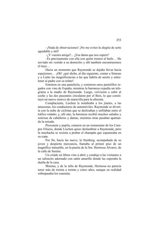 253
–¡Nada de observaciones! ¡No me evites la alegría de serte
agradable y útil!
–¿Y vuestra amiga?... ¿Esa dama que nos espera?
–Es precisamente con ella con quién iremos al baile… He
enviado mi vestido a su domicilio y allí también encontraremos
el tuyo…
Hacía un momento que Raymonde se dejaba llevar hacia
espejismos… ¡Oh! ¡qué dicha, al día siguiente, contar a Simone
y a Liette las magnificencias a las que habría de asistir y entretener al padre con su relato!
Entraron en una pastelería, y comieron unos pastelillos regados con vino de España, mientras la baronesa expedía un telegrama a la madre de Raymonde. Luego, volvieron a subir al
coche y las dos paseantes circularon por el Bois, lo que constituyó un nuevo motivo de maravilla para la obrerita.
Complaciente, Lischen le nombraba a los jinetes, a las
amazonas, los conductores de automóviles. Raymonde se divertía con la nube de ciclistas que se deslizaban y enfilaban entre el
tráfico rodado; y, allí aún, la baronesa recibió muchos saludos y
sonrisas de caballeros y damas, mientras otras pasaban apartando la mirada.
Proxeneta y pupila, cenaron en un restaurante de los Campos Elíseos, donde Lischen quiso deslumbrar a Raymonde, pero
la muchacha se resistía a probar el champán que espumeaba en
su copa.
Por fin, hacia las nueve, la Stenberg, acompañada de su
joven y despierta mercancía, llamaba al primer piso de un
magnífico inmueble, en la puerta de la Sra. Hermosa Álvarez, de
la calle de Suréne.
Un criado en librea vino a abrir y condujo a las visitantes a
un saloncito adornado con satén amarillo donde las esperaba la
dueña de la casa.
Morena, y de la talla de Raymonde, Hermosa no parecía
tener más de treinta a treinta y cinco años, aunque en realidad
sobrepasaba los cuarenta.

 