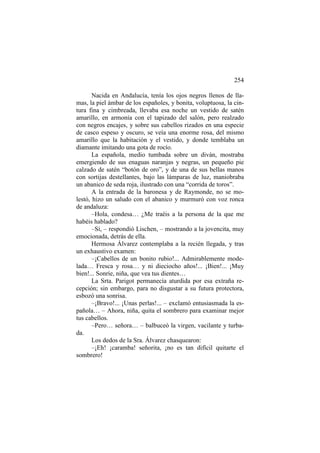 254
Nacida en Andalucía, tenía los ojos negros llenos de llamas, la piel ámbar de los españoles, y bonita, voluptuosa, la cintura fina y cimbreada, llevaba esa noche un vestido de satén
amarillo, en armonía con el tapizado del salón, pero realzado
con negros encajes, y sobre sus cabellos rizados en una especie
de casco espeso y oscuro, se veía una enorme rosa, del mismo
amarillo que la habitación y el vestido, y donde temblaba un
diamante imitando una gota de rocío.
La española, medio tumbada sobre un diván, mostraba
emergiendo de sus enaguas naranjas y negras, un pequeño pie
calzado de satén “botón de oro”, y de una de sus bellas manos
con sortijas destellantes, bajo las lámparas de luz, maniobraba
un abanico de seda roja, ilustrado con una “corrida de toros”.
A la entrada de la baronesa y de Raymonde, no se molestó, hizo un saludo con el abanico y murmuró con voz ronca
de andaluza:
–Hola, condesa… ¿Me traéis a la persona de la que me
habéis hablado?
–Sí, – respondió Lischen, – mostrando a la jovencita, muy
emocionada, detrás de ella.
Hermosa Álvarez contemplaba a la recién llegada, y tras
un exhaustivo examen:
–¡Cabellos de un bonito rubio!... Admirablemente modelada… Fresca y rosa… y ni dieciocho años!... ¡Bien!... ¡Muy
bien!... Sonríe, niña, que vea tus dientes…
La Srta. Parigot permanecía aturdida por esa extraña recepción; sin embargo, para no disgustar a su futura protectora,
esbozó una sonrisa.
–¡Bravo!... ¡Unas perlas!... – exclamó entusiasmada la española… – Ahora, niña, quita el sombrero para examinar mejor
tus cabellos.
–Pero… señora… – balbuceó la virgen, vacilante y turbada.
Los dedos de la Sra. Álvarez chasquearon:
–¡Eh! ¡caramba! señorita, ¡no es tan difícil quitarte el
sombrero!

 