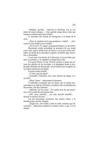255
–Obedece, querida, – intervino la Stenberg, con su voz
dulce de mujer enérgica…–Esta querida amiga desea saber que
tocado te sentará mejor para el baile.
Y, lanzando una mirada de inteligencia a la dueña de la
casa:
–¿Pues se mantiene en lo que quedamos, verdad? … ¿Llevamos a esta amable joven al baile?
–¡Ya lo creo! ¡Y, carajo! ¡la pequeña bailará y se divertirá!
Raymonde estaba intimidada en presencia de esa mujer
cuyos ojos negros tenían luces de brasa, y en la que ciertas actitudes, en medio de la delicadeza original, revelaban algo masculino y dominador.
A una nueva invitación de la baronesa, la joven había quitado su sombrero, y la española se dirigió hacia ella.
Con gesto brusco, la Sra. Álvarez arrancó el peine que retenía los cabellos de «la invitada» y el abundante moño se desprendió alrededor de Raymonde, envolviéndola por completo de
un sedoso mantel de oro pálido.
Lischen estaba triunfal:
–¿Y bien, qué me decís?
–¡Caramba! ¡Soberbia! ¡Ese viejo chocho de duque va a
ser feliz!
–¡Hum! ¡Hum! – interrumpió la baronesa.
Y habiendo constatado que las frases, por lo demás pronunciadas a su oído por Hermosa, no habían sido escuchadas por
Raymonde, ella dijo zalamera:
–¡Querida, son las once!... Va siendo hora de que pensamos en el vestido de esta bonita niña.
–¡Oh! ¡muy sencillo!... ¡Lo más sencillo posible!... –
declaró la morena Álvarez.
Las dos proxenetas mostraron una sonrisa cínica, y la
Stenberg dijo a la Srta. Parigot:
–¡Ángel mío, esta velada y toda la noche, tenemos que divertirnos!... ¡Deja para mañana los asuntos serios, y que viva la
alegría!

 