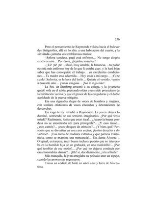 256
Pero el pensamiento de Raymonde volaba hacia el bulevar
des Batignolles, allá en lo alto, a una habitación del cuarto, y la
«invitada» juntaba sus temblorosas manos:
–Señora condesa, papá está enfermo… No tengo alegría
en el corazón… Por favor, ¡dejadme marchar!
–¡Tá! ¡ta! ¡ta! – ululó, muy amable, la baronesa, – tu padre
no está más enfermo hoy de lo que lo estaba ayer, y le hará bien
saber que has conseguido el trabajo… en excelentes condiciones… Tu madre está advertida… Hoy estás a mi cargo… ¡Yo te
cuido! Señorita, es la hora del baile… Quítate el vestido; vamos
a buscarte otro… y unas enaguas… ¡No te digo más!
La Sra. de Stenberg arrastró a su colega, y la jovencita
quedó sola en el salón, prestando oídos a un ruido procedente de
la habitación vecina, y que el grosor de las colgaduras y el doble
acolchado de la puerta mitigaba.
Era una algarabía alegre de voces de hombres y mujeres,
con sonidos cristalinos de vasos chocados y detonaciones de
descorches.
Un vago terror invadió a Raymonde. La joven obrera lo
dominó, sonriendo de sus temores imaginarios. ¿Por qué tenía
miedo? Realmente, había que estar loca!... ¿Acaso la buena condesa no se encontraba allí para protegerla?... ¿Y esas risas?...
¿esos cantós?... ¿esos choques de cristales?... ¿Y bien, qué? Personas que se divertían en una casa vecina; ¡tenían derecho a divertirse!... ¡Esa dama de modales extraños y que parecía examinarla, como se examina una mercancía!... Esa dama Álvarez…
Original, extranjera, muy buena incluso, puesto que se interesaba en la humilde hija de un grabador, en una modistilla!... ¿Por
qué temblar de ese modo?... ¿Por qué no dejarse conducir por
esas honorables damas?... ¡Oh! sí, decididamente, ¡iría al baile!
Más tranquila, la jven arreglaba su peinado ante un espejo,
cuando las proxenetas regresaron.
Traían un vestido de baile en satén azul y forro de fina batista.

 