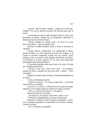 257
–¡Cómo!– dijo Lischen, risueña, –¿todavía no te has desnudado? Veo que la señorita necesita una doncella para que la
ayude.
Y mostrando la ropa de gala arrujada sobre un sofá y que
denotaban el repleto vestidor de ese hospitalario domicilio, a
disposición de los clientes de paso:
–¡Hemos elegido un vestido azul!... ¡El azul le va muy
bien a las rubias!... ¿Somos amables, eh?
Hermosa se había tumbado sobre el diván y encendía un
cigarrillo.
Lischen abrazó a Raymonde y le desabrochó la blusa;
pronto la falda y el corsé siguieron así como las enaguas, y la
virgen se encontró solamente vestida con una camisa, cuyas
mangas cortas y su ancho cuello dejaban al desnudo sus brazos,
sus hombros y la parte superior de los senos que destacaban
puntiagudos bajo la prenda blanca.
La baronesa palpaba todos esos tesoros de carne, llevada
por un hábito profesional:
–¡Álvarez, mira esto! ¡Pero mira esto!... Un auténtico
mármol de Paros, animado de un joven calor, y dulce!... ¡Puro
terciopelo!...
Siempre acostada sobre el diván, la española aprobaba con
la cabeza.
La Sra. de Stenberg anunció:
–¡Ahora la camisa!... ¡La camisa, ángel mío!... ¡La bonita
camisa sedosa y bordada!
La joven se revolvió, y cubriénsode en un gesto de pudor
instintivo, con el ligero tejido que todavía la cubría, exclamó:
–¡No! ¡no, señora! ¡No quiero!... ¡No quiero!
Hermosa brincó de su asiento:
–¿No quieres? ¿no quieres? ¡Pues bien, vamos a ver!
Y ella quitó, desgarrándola, la camisa a Raymonde.
Entonces, la baronesa abrió la puerta acolchada, y, mientras la española empujaba a la muchacha a la estancia contigua,
Lischen exclamó:
–¡Ve y diviértete, mi pequeña!

 