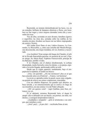 258
Raymonde, un instante deslumbrada por las luces, vio, en
un comedor, brillante de lámparas eléctricas y flores, seis hombres en frac negro y cinco mujeres desnudas como ella y coronadas de rosas.
Tres de ellas, acostadas en unos divanes, fumaban cigarros
o cigarrillos; las otras dos, sentadas sobre las rodillas de los
amantes de paso, besaban sus bocas con sus labios impregnados
de carmín y licores.
Allí estaba Zozó Patas al aire, Labios Gruesos, La Contendor, La Bizcochito, y, entre esas estrellas del Moulin-Rouge,
una desconocida, una mujer mundana, tal vez, histérica y necesitada.
¿Los hombres? Eran amigos del duque de Chandor, el jefe
de la elevada francachela parisina, en ausencia de un real y lejano amigo, Su Alteza Real, Yephrem Florescovitch, príncipe de
los Balcanes, terrible vividor.
Y él, Chandor, con el chaleco desabotonado, la corbata
desanudada, medio borracho como los demás, y sin pareja, esperaba a la recién llegada, apoltronado sobfre un sofá.
Desde que la virgen apareció, tambaleante, bajo el empujón de la española, él tendió sus brazos:
–¡Ven, ven querida!... ¿No me reconoces? ¡Soy yo al que
has conocido antes en el bulevar!... ¡Vamos, ven hermosa!
La joven se apretaba contra la pared, cuyas rojas colgaduras ponían de relieve sus carnes vergonzosas, sonrojadas.
Con sus cabellos dispersos, sus grandes ojos abiertos, su
boca torcida, y un estremecimiento que le corría a lo largo de
sus miembros, era una estatua viva del Pudor ultrajado.
–¡Ah! ¡no quieres venir! – rugió Gaëthan, pues bien, entonces voy yo.
Él se adelantó, mientras Raymonde huía; el duque la
atrapó: ella se defendió con sus brazos, sus piernas, sus uñas, sus
dientes, y consiguió desprenderse todavía.
–¡Ayúdadme a atraparla! – gritó el aristócrata a sus amigos, que cantaban a coro:
–¡Arre! ¡arre!... ¡A por ella! – vociferaba Patas al aire.

 