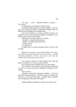 259
–Sí, ¡arre! … ¡arre! – repetían hombres y mujeres… –
¡Arre! ¡arre!
Se produjo una caza fantástica, brutal, salvaje.
La jauría humana perseguía a su pieza humana, y las coronas de las mujeres desnudas se deshojaban, dejando sobre las
blancuras de la alfombra unas manchas rojas.
Uno de los hombres, en el piano, imitaba la trompa y finalmente el alalí, pues Raymonde, jadeante, extenuada, se golpeaba contra el marco de una puerta.
Chandor, loco de deseo, agarró a la víctima.
–No podrá! – gritaba Labios Gruesos.
–¡Podrá! – afirmaba Zozó Patas al aire.
–Te digo que no!
–Te digo que sí!
El duque llevó a la pobre muchacha sobre la mesa; le dio
la vuelta.
Bajaremos la cortina, no queriendo analizar este vergonzoso cuadro, pero afirmando que en nuestro relato – evocador
de dramas judiciales – todo es cierto, salvo, claro está, los
nombres de los miserables y de la víctima.
Los sirvientes vistieron a la Srta. Parigot con la ropa que
traía a su entrada en la casa de la calle de Surène.
Se le ofrecieron unas monedas de oro que ella rechazó.
Pero cuando se iba, llorando y llena de golpes, Raymonde
creyó oir la voz de la condesa de Grensbelt, en medio de la oscuridad.
Esta voz decía:
–Querida, tu padre está afectado de parálisis… Una emoción dolorosa puede matarle… Querida, tu amas a tu mamá, a tu
hermano y a tus jóvenes hermanas… ¡Guarda silencio, querida,
o nos vengaremos sobre todos los Parigot!
¿Dónde estaba la Sociedad: la Amiga de la Adolescente?

 