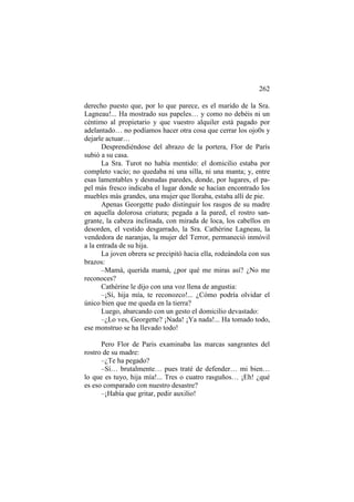 262
derecho puesto que, por lo que parece, es el marido de la Sra.
Lagneau!... Ha mostrado sus papeles… y como no debéis ni un
céntimo al propietario y que vuestro alquiler está pagado por
adelantado… no podíamos hacer otra cosa que cerrar los ojo0s y
dejarle actuar…
Desprendiéndose del abrazo de la portera, Flor de París
subió a su casa.
La Sra. Turot no había mentido: el domicilio estaba por
completo vacío; no quedaba ni una silla, ni una manta; y, entre
esas lamentables y desnudas paredes, donde, por lugares, el papel más fresco indicaba el lugar donde se hacían encontrado los
muebles más grandes, una mujer que lloraba, estaba allí de pie.
Apenas Georgette pudo distinguir los rasgos de su madre
en aquella dolorosa criatura; pegada a la pared, el rostro sangrante, la cabeza inclinada, con mirada de loca, los cabellos en
desorden, el vestido desgarrado, la Sra. Cathérine Lagneau, la
vendedora de naranjas, la mujer del Terror, permaneció inmóvil
a la entrada de su hija.
La joven obrera se precipitó hacia ella, rodeándola con sus
brazos:
–Mamá, querida mamá, ¿por qué me miras así? ¿No me
reconoces?
Cathérine le dijo con una voz llena de angustia:
–¡Sí, hija mía, te reconozco!... ¿Cómo podría olvidar el
único bien que me queda en la tierra?
Luego, abarcando con un gesto el domicilio devastado:
–¿Lo ves, Georgette? ¡Nada! ¡Ya nada!... Ha tomado todo,
ese monstruo se ha llevado todo!
Pero Flor de Paris examinaba las marcas sangrantes del
rostro de su madre:
–¿Te ha pegado?
–Sí… brutalmente… pues traté de defender… mi bien…
lo que es tuyo, hija mía!... Tres o cuatro rasguños… ¡Eh! ¿qué
es eso comparado con nuestro desastre?
–¡Había que gritar, pedir auxilio!

 