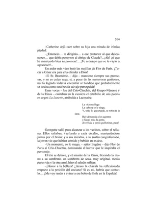 264
–Catherine dejó caer sobre su hija una mirada de irónica
piedad:
–¿Entonces… te dirigirás… a ese protector al que desconozco… que debía ponernos al abrigo de Claude?...¡Ah! ¡si que
ha mantenido bien su promesa!... ¡Te aconsejo que se lo vayas a
agradecer!...
Un ardor más vivo besó las mejillas de Flor de París. ¡Tocar a César era para ella ofender a Dios!
–El Sr. Brantôme, – dijo – mantiene siempre sus promesas, y no es culpa suya, si, a pesar de las numerosas gestiones,
no ha logrado todavía encontrar al bandido que probablemente
se oculta como una bestia salvaje perseguida!
Unas voces – las del Crío-Chuchín, del Guapo-Nénesse y
de la Rizos – cantaban en la escalera el estribillo de una poesía
en argot: La Lunette, atribuida a Lacenaire:
La víctima llega
La cabeza se le siega;
Y, todo lo que puede, se roba de la
casa.
Hay denuncia a los agentes
y luego toda la gente,
divertida, a veros guillotinar, pasa!

Georgette salió para alcanzar a los vecinos, sobre el rellano. Ellos saltaban, vacilando a cada escalón, manteniéndose
juntos por el brazo; y a sus miradas, a su rostro congestionado,
la joven vio que habían comido y bebido en exceso.
–Un momento, os lo ruego, – señor Eugène – dijo Flor de
Paris al Crío-Chuchín, dominando el horror que le inspiraba el
personaje.
El trío se detuvo, y el amante de la Rizos, llevando la mano a su sombrero, un sombrero de seda, muy original, media
parte roja y la otra azul, hizo el saludo militar:
–¡Honor a la belleza! ¿Acaso la chavala ha reflexionado
respecto a la petición del anciano? Si es así, habría que contarlo… ¿Me voy raudo a avisar a ese bobo de Bola en la Espalda?

 