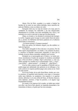266
Ahora, Flor de París, ayudaba a su madre a limpiar las
heridas de su rostro en una cubeta abollada, único utensilio dejado por Mathieu, como un objeto sin valor.
Georgette trató una vez más de retener a la vieja, pero la
vendedora de naranjas fue inflexible y las dos desgraciadas
abandonaron la vivienda, ayer bien amueblada, hoy vacía, y no
teniendo en su activo más que la ropa que llevaban puesta.
Abajo, en el patio y, no obstante la resistencia de Georgette, la Sra. Lagneau quiso recoger su carro medio lleno de naranjas, y, pronto, los habitantes del barrio pudieron oír a Catherine
anunciando su mercancía:
–¡La buena naranja! ¡Compren naranjas!
Pero esos gritos, de ordinario alegres, ese día estaban velados de lágrimas.
Tras haber entregado la llave del piso a la portera, Flor de
París siguió maquinalmente a su madre, a un centenar de pasos;
y, mientras la humilde comerciante empujaba el carro por la
calzada, la joven obrera caminaba, soñadora, por la acera.
Georgette no se preocupaba por el futuro y se sentía animosa: encontraría el medio de recuperar la modesta comodidad
que, a base de ahorro y trabajo, llegó a procurarse, y, esta vez,
sabría guardar los muebles de su atormentador. Pero, ¿y hoy?...
¿esta noche?... ¿ahora mismo?... ¿A dónde ir?... ¿Qué hacer?...
Con los ocho centavos que le quedaban el bolsillo solo se
podría pagar por adelantado una quincena en un albergue; y los
ocho centavos ni siquiera podrían pagar unas camas en un hotel
de mala muerte.
En la casa Fradin, de la calle Saint-Denis, donde, por veinte céntimos, el inquilino tenía derecho a una sopa y a acostarse
sobre unos tablones, no aceptaron a las mujeres; y si querían
dormir, deberían ir a la otra orilla del Sena, al Matelas-Épatant,
entre ladrones, asesinos, o bajo los puentes, e en alguna vaga
hospitalidad nocturna.
En cuanto a los ingresos de la madre, no había que contar
con ellos: una lluvia fina, glacial, no inspiraba demasiado a los
transeúntes el deseo y el gusto por las ricas naranjas.

 