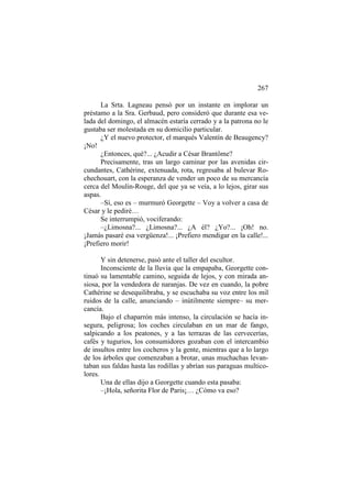267
La Srta. Lagneau pensó por un instante en implorar un
préstamo a la Sra. Gerbaud, pero consideró que durante esa velada del domingo, el almacén estaría cerrado y a la patrona no le
gustaba ser molestada en su domicilio particular.
¿Y el nuevo protector, el marqués Valentín de Beaugency?
¡No!
¿Entonces, qué?... ¿Acudir a César Brantôme?
Precisamente, tras un largo caminar por las avenidas circundantes, Cathérine, extenuada, rota, regresaba al bulevar Rochechouart, con la esperanza de vender un poco de su mercancía
cerca del Moulin-Rouge, del que ya se veía, a lo lejos, girar sus
aspas.
–Sí, eso es – murmuró Georgette – Voy a volver a casa de
César y le pediré…
Se interrumpió, vociferando:
–¿Limosna?... ¿Limosna?... ¿A él? ¿Yo?... ¡Oh! no.
¡Jamás pasaré esa vergüenza!... ¡Prefiero mendigar en la calle!...
¡Prefiero morir!
Y sin detenerse, pasó ante el taller del escultor.
Inconsciente de la lluvia que la empapaba, Georgette continuó su lamentable camino, seguida de lejos, y con mirada ansiosa, por la vendedora de naranjas. De vez en cuando, la pobre
Cathérine se desequilibraba, y se escuchaba su voz entre los mil
ruidos de la calle, anunciando – inútilmente siempre– su mercancía.
Bajo el chaparrón más intenso, la circulación se hacía insegura, peligrosa; los coches circulaban en un mar de fango,
salpicando a los peatones, y a las terrazas de las cervecerías,
cafés y tugurios, los consumidores gozaban con el intercambio
de insultos entre los cocheros y la gente, mientras que a lo largo
de los árboles que comenzaban a brotar, unas muchachas levantaban sus faldas hasta las rodillas y abrían sus paraguas multicolores.
Una de ellas dijo a Georgette cuando esta pasaba:
–¡Hola, señorita Flor de Paris¡… ¿Cómo va eso?

 