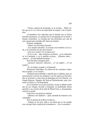 269
–Vamos, especie de arrastrada, no te resistas… Debes saber que no te va a servir de nada faltar al respeto a las Costumbres.
¡Costumbres! Ese individuo que la detenía con su fuerza
hercúlea pertenecía a la policía de la salvaguarda de la moral y
buenas costumbres. La tomaba por una prostituta, por una de
esas casquivanas reunidas allí, hacía un instante.
Protestó, indignada:
–¡Señor, soy una mujer decente!
–¡Las mujeres decentes no acosan a los hombres en la calle, y no cotorrean con las otras furcias!
–¡Eso no es cierto! ¡Yo no hacía eso!
–Si no es así, – dijo sarcástico el policía – ya lo explicarás
en la Comisaría, y se te pedirán excusas… Mientras tanto…
¡vamos!... ¡Ya has hablado bastante!....
Se la llevaba; Georgette gritó:
–¡Socorro! ¡Socorro! ¡Socorro!... ¿Y mi madre?... ¿Y mi
madre?...
–Sí, ¡tu madre, tu padre y tu hermana!
Numerosos individuos, los chulos de las «errantes» rodeaban al agente y a su víctima.
Acudieron para defender a aquella que se debatía, pero no
reconocieron a una de sus «fulanas»; con las manos en los bolsillos se divertían; y entre ellos de distinguía al Crío-Chuchín y al
Guapo-Nénesse, llegados del bulevar Rochechouart, para controlar a la Rizos y a la Remolacha.
En el momento en el que el policía, al que se habían unido
dos de sus colegas, llevaba a Georgette, la desdichada obrera
percibió a sus vecinos de la calle de Mont-Cenis; y, desesperada,
solicitó su ayuda.
Ernest tuvo un generoso impulso.
–¡Muerte a los maderos! – gritó, tratando de arrastrar a los
camaradas.
Pero el amante de la Rizos lo detuvo:
–Aunque es un error, deja a esa idiota que se las arregle
con «el gran Jules» (policía de costumbres)… Eso le enseñará…

 