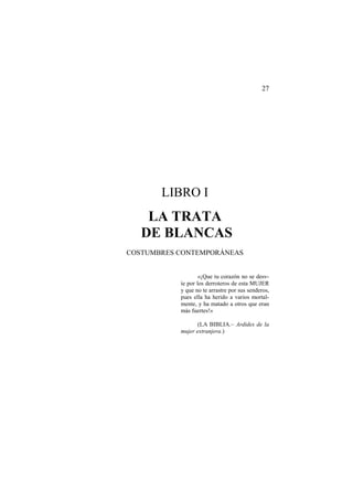 27

LIBRO I

LA TRATA
DE BLANCAS
COSTUMBRES CONTEMPORÁNEAS

«¡Que tu corazón no se desvíe por los derroteros de esta MUJER
y que no te arrastre por sus senderos,
pues ella ha herido a varios mortalmente, y ha matado a otros que eran
más fuertes!»
(LA BIBLIA.– Ardides de la
mujer extranjera.)

 