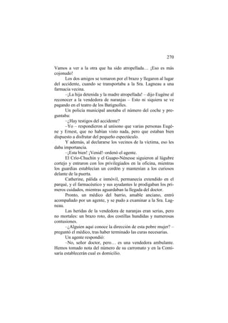 270
Vamos a ver a la otra que ha sido atropellada… ¡Eso es más
cojonudo!
Los dos amigos se tomaron por el brazo y llegaron al lugar
del accidente, cuando se transportaba a la Sra. Lagneau a una
farmacia vecina.
–¡La hija detenida y la madre atropellada! – dijo Eugène al
reconocer a la vendedora de naranjas – Esto ni siquiera se ve
pagando en el teatro de los Batignolles.
Un policía municipal anotaba el número del coche y preguntaba:
–¿Hay testigos del accidente?
–Yo – respondieron al unísono que varias personas Eugène y Ernest, que no habían visto nada, pero que estaban bien
dispuesto a disfrutar del pequeño espectáculo.
Y además, al declararse los vecinos de la víctima, eso les
daba importancia.
–¡Esta bien! ¡Venid!–ordenó el agente.
El Crío-Chuchín y el Guapo-Nénesse siguieron al lúgubre
cortejo y entraron con los privilegiados en la oficina, mientras
los guardias establecían un cordón y mantenían a los curiosos
delante de la puerta.
Catherine, pálida e inmóvil, permanecía extendido en el
parqué, y el farmacéutico y sus ayudantes le prodigaban los primeros cuidados, mientras aguardaban la llegada del doctor.
Pronto, un médico del barrio, amable anciano, entró
acompañado por un agente, y se pudo a examinar a la Sra. Lagneau.
Las heridas de la vendedora de naranjas eran serias, pero
no mortales: un brazo roto, dos costillas hundidas y numerosas
contusiones.
–¿Alguien aquí conoce la dirección de esta pobre mujer? –
preguntó el médico, tras haber terminado las curas necesarias.
Un agente respondió:
–No, señor doctor, pero… es una vendedora ambulante.
Hemos tomado nota del número de su carromato y en la Comisaría establecerán cual es domicilio.

 
